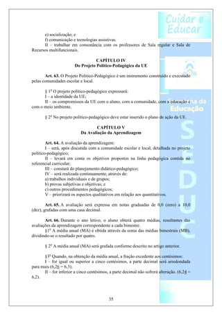 e) socialização; e
      f) comunicação e tecnologias assistivas.
      II – trabalhar em consonância com os professores de Sala regular e Sala de
Recursos multifuncionais.

                                   CAPÍTULO IV
                        Do Projeto Político-Pedagógico da UE

       Art. 63. O Projeto Político-Pedagógico é um instrumento construído e executado
pelas comunidades escolar e local.

      § 1o O projeto político-pedagógico expressará:
      I – a identidade da UE;
      II – os compromissos da UE com o aluno, com a comunidade, com a educação e
com o meio ambiente.

       § 2o No projeto político-pedagógico deve estar inserido o plano de ação da UE.

                                   CAPÍTULO V
                           Da Avaliação da Aprendizagem

        Art. 64. A avaliação da aprendizagem:
        I – será, após discutida com a comunidade escolar e local, detalhada no projeto
político-pedagógico;
        II – levará em conta os objetivos propostos na linha pedagógica contida no
referencial curricular;
        III – constará do planejamento didático-pedagógico;
        IV – será realizada continuamente, através de:
        a) trabalhos individuais e de grupos;
        b) provas subjetivas e objetivas; e
        c) outros procedimentos pedagógicos;
        V – priorizará os aspectos qualitativos em relação aos quantitativos.

        Art. 65. A avaliação será expressa em notas graduadas de 0,0 (zero) a 10,0
(dez), grafadas com uma casa decimal.

       Art. 66. Durante o ano letivo, o aluno obterá quatro médias, resultantes das
avaliações da aprendizagem correspondente a cada bimestre.
       §1o A média anual (MA) é obtida através da soma das médias bimestrais (MB),
dividindo-se o resultado por quatro.

       § 2o A média anual (MA) será grafada conforme descrito no artigo anterior.

      §3o Quando, na obtenção da média anual, a fração excedente aos centésimos:
      I – for igual ou superior a cinco centésimos, a parte decimal será arredondada
para mais (6,26 = 6,3);
      II – for inferior a cinco centésimos, a parte decimal não sofrerá alteração. (6,24 =
6,2).



                                           35
 