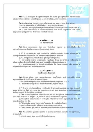 Art. 67. A avaliação da aprendizagem do aluno que apresentar necessidades
educacionais especiais será adequada ao seu nível de desenvolvimento.

       Parágrafo único. No processo avaliativo de que trata o caput deste artigo:
       I – serão observadas as habilidades e competências do aluno;
       II – haverá a participação dos professores envolvidos no processo educacional; e
       III – será considerado o desenvolvimento dos eixos cognitivos com suas
respectivas competências de áreas e suas habilidades.



                                   CAPÍTULO VI
                                   Da Recuperação

       Art. 68. A recuperação tem por finalidade superar as dificuldades de
aprendizagem verificadas no aproveitamento do aluno.

       § 1o A recuperação será conduzida, prioritariamente, como orientação e
acompanhamento de estudos, sob a forma de recuperação paralela.
       § 2o A recuperação paralela é de aplicação obrigatória:
       I – em horário inverso ao das aulas regulares, desde que a UE, o professor e o
aluno tenham disponibilidade para rever conteúdos não assimilados; e
       II – simultaneamente às demais atividades da classe, quando não houver a
disponibilidade prevista no inciso anterior.

                                  CAPÍTULO VII
                                Dos Exames Especiais

       Art. 69. Ao aluno com aproveitamento insuficiente será oferecida nova
oportunidade de verificação de aprendizagem:
       I – do último ano/período do ensino fundamental, regular e EJA; e
       II – da última série/período do ensino médio, regular e EJA.

        § 1o A nova oportunidade de verificação de aprendizagem de que trata o caput
deste artigo se dará por meio de exames especiais que abranjam os pré-requisitos
indispensáveis da disciplina em déficit.
        § 2o Os exames especiais, oferecidos em até três disciplinas, serão realizados em
data a ser marcada na própria UE, antes do início do ano letivo seguinte.
        § 3o É vedada a realização de avaliação, referente a exame especial, em mais de
uma disciplina por dia.
        § 4o Constará o termo “reprovado” nas atas de resultados finais:
        I – para o aluno que irá submeter-se a exames especiais; e
        II – para o aluno que obtiver resultado insuficiente em exames especiais.

        Art. 70. Ao aluno que não realizar os exames especiais, ou neles for reprovado,
é facultado:
        I – repetir o ano, série ou período totalmente; ou



                                           36
 