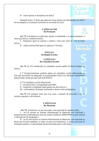 II – cursar apenas as disciplinas em deficit.

       Parágrafo único. O aluno que optar por cursar apenas a(s) disciplina(s) em deficit
deverá adequar-se à estrutura curricular de conclusão do curso.


                                    CAPÍTULO VIII
                                     Da Promoção

         Art. 71. Considerar-se-á aprovado, quanto à assiduidade e ao aproveitamento, o
aluno que obtiver, cumulativamente:
         I – frequência igual ou superior a setenta e cinco por cento do total de horas
letivas;
         II – média mínima final igual ou superior a 7,0 (sete).


                                      TÍTULO V
                                   Do Regime Escolar

                                    CAPÍTULO I
                                Do Calendário Escolar

       Art. 72. As UEs obedecerão ao calendário escolar padrão da Rede Estadual de
Ensino.

       § 1o Excepcionalmente, poderão adotar um calendário escolar diferenciado as
UEs que necessitem de adequação às peculiaridades locais e/ou ofereçam modalidades
diferenciadas, desde que aprovado pela SEDUC.

       § 2o O calendário escolar diferenciado:
       I – será autorizado e acompanhado pela DRE;
       II – respeitará a estipulação legal quanto aos dias letivos; e
       III – contemplará a formação continuada e demais ações pedagógicas.

      Art. 73. Em qualquer turno ano e/ou série, a duração da hora-aula é de, no
mínimo, quarenta e oito minutos.


                                     CAPÍTULO II
                                     Da Matrícula

         Art. 74. A matrícula, ou sua renovação, será requerida do seguinte modo:
        I – na UE inclusa no Sistema informatizado de Matrícula será solicitada e
posteriormente confirmada por meio do contato telefônico 0800635050 ou pela internet
e efetivada na UE designada; e
        II – na UE não inclusa no Sistema Informatizado de Matrícula, será requerida ao
diretor da UE pelo candidato, se maior, ou pelo seu responsável, se menor, por meio de
formulário próprio e a apresentação da documentação para a efetivação.



                                            37
 