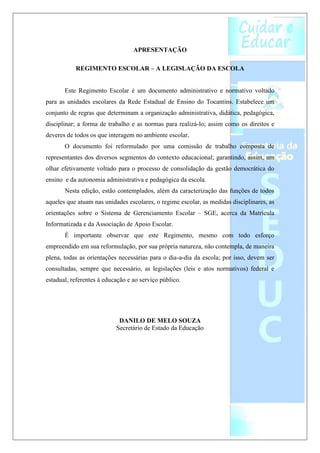 APRESENTAÇÃO

           REGIMENTO ESCOLAR – A LEGISLAÇÃO DA ESCOLA


       Este Regimento Escolar é um documento administrativo e normativo voltado
para as unidades escolares da Rede Estadual de Ensino do Tocantins. Estabelece um
conjunto de regras que determinam a organização administrativa, didática, pedagógica,
disciplinar; a forma de trabalho e as normas para realizá-lo; assim como os direitos e
deveres de todos os que interagem no ambiente escolar.
       O documento foi reformulado por uma comissão de trabalho composta de
representantes dos diversos segmentos do contexto educacional; garantindo, assim, um
olhar efetivamente voltado para o processo de consolidação da gestão democrática do
ensino e da autonomia administrativa e pedagógica da escola.
       Nesta edição, estão contemplados, além da caracterização das funções de todos
aqueles que atuam nas unidades escolares, o regime escolar, as medidas disciplinares, as
orientações sobre o Sistema de Gerenciamento Escolar – SGE, acerca da Matrícula
Informatizada e da Associação de Apoio Escolar.
       É importante observar que este Regimento, mesmo com todo esforço
empreendido em sua reformulação, por sua própria natureza, não contempla, de maneira
plena, todas as orientações necessárias para o dia-a-dia da escola; por isso, devem ser
consultadas, sempre que necessário, as legislações (leis e atos normativos) federal e
estadual, referentes à educação e ao serviço público.




                            DANILO DE MELO SOUZA
                           Secretário de Estado da Educação
 