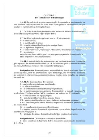 CAPÍTULO I
                          Dos Instrumentos de Escrituração

        Art. 80. Para efeito de registro, comunicação de resultados e arquivamento, os
atos escolares serão escriturados em livros atas e fichas próprios, observando-se, no que
couber, os regulamentos e disposições legais.

        § 1o Os livros de escrituração devem conter o termo de abertura e encerramento,
estes rubricados pelo secretário e pelo diretor de UE.

       § 2o As fichas individuais, opcionais para as UE, devem conter:
       I – os dados da UE;
       II – a identificação do aluno;
       III – o registro das médias bimestrais, anuais e finais;
       IV – o registro de frequência;
       V – o termo "aprovado", "reprovado", “desistente”, “transferido” ou “outros”;
       VI – a assinatura:
       a) do diretor e do secretário geral com as respectivas portarias de designação; e
       b) do responsável pelo preenchimento.

        Art. 81. A autenticidade dos documentos e da escrituração escolar é garantida
pela aposição das assinaturas do diretor da UE do secretário geral e, no caso do diário
de classe, também do professor e do coordenador pedagógico.

        Parágrafo único. Para configurar a autenticidade de atas de resultados finais e
diários de classe, além das estipuladas no caput deste artigo, será necessária a assinatura
do responsável pela inspeção, com carimbo em que conste o nome completo e o número
da matrícula.

        Art. 82. No diário de classe deve constar:
        I – o cabeçalho, com dados de identificação;
        II – a relação dos alunos;
        III – o conteúdo ministrado rubricado pelo professor;
        IV – o registro das presenças, por meio de um ponto (.) se manual, e asterisco (*)
se eletrônico (Excel) ou on line (SGE), e das faltas, por meio de um (F) maiúsculo;
        V – o total de faltas, em espaço próprio;
        VI – as notas e médias bimestrais, anuais e finais;
        VII – a data, o total de aulas previstas e dadas e a assinatura do professor;
        VIII – a escrituração de todo o resultado do processo de ensino e aprendizagem
no resumo final;
        IX – o cancelamento dos espaços não utilizados;
        X – ressalva, quando da rasura de alguma nota, com a rubrica do professor e do
coordenador pedagógico; e
        XI – anotação dos alunos desistentes, transferidos, e outras observações.

         Parágrafo único. Os diários de classe serão preenchidos:
         I – pelos servidores da Secretaria da UE, nos campos discriminados nos incisos
I, II e XI; e



                                            39
 