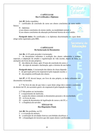 CAPÍTULO III
                               Dos Certificados e Diplomas

          Art. 85. Serão expedidos:
          I – certificados de conclusão de curso aos alunos concluintes de curso médio
básico;
          II – diplomas:
          a) aos alunos concluintes do ensino médio, na modalidade normal; e
          b) aos alunos concluintes da educação profissional técnica de nível médio.

        Parágrafo único. Os certificados e os diplomas discriminados no caput deste
artigo serão registrados pela DRE.



                                     CAPÍTULO IV
                              Da Incineração de Documentos

       Art. 86. A UE pode proceder à incineração:
       I – de documentos referentes à avaliação dos alunos submetidos a exames
especiais, a adaptação de estudos e regularização de vida escolar, depois de feitas as
anotações em livros de atas próprios;
       II – dos diários de classe, após 10 anos de conclusão do curso; e
       III – de cópia de atestado e declaração, após o término do ano letivo.

          Parágrafo único. A incineração dos diários de classe depende:
          I – de aprovação prévia do responsável pela inspeção escolar; e
          II – da completa certificação dos alunos.

      Art. 87. A UE deverá lançar, em livro de atas próprio, os dados referentes aos
documentos incinerados.

        § 1o No livro de atas de que trata o caput deste artigo deve constar a assinatura
do diretor da UE, do secretário geral e do responsável pela inspeção escolar.

          § 2o Não podem ser incinerados:
          I – o requerimento de matrícula;
          II – a pasta dos alunos contendo os documentos pessoais e de escolaridade;
          III – os livros de atas;
          IV – a pasta de documentos de legalização de cursos e da UE; e
          V – a freqüência do servidor.
                                        TÍTULO VII
                                    Das Disposições Finais

          Art. 88. São proibidas, na UE:
          I – a vivisseção de animais;
          II – a realização de atividades festivas com bebidas alcoólicas; e
          III – a hospedagem de terceiros que não sejam alunos e professores.



                                             41
 