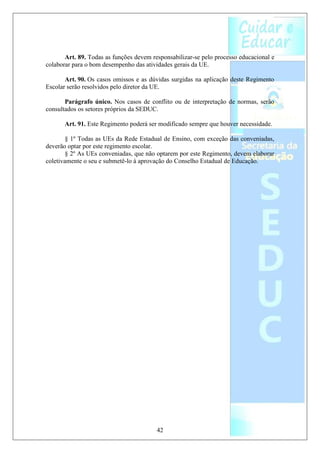 Art. 89. Todas as funções devem responsabilizar-se pelo processo educacional e
colaborar para o bom desempenho das atividades gerais da UE.

       Art. 90. Os casos omissos e as dúvidas surgidas na aplicação deste Regimento
Escolar serão resolvidos pelo diretor da UE.

       Parágrafo único. Nos casos de conflito ou de interpretação de normas, serão
consultados os setores próprios da SEDUC.

       Art. 91. Este Regimento poderá ser modificado sempre que houver necessidade.

        § 1º Todas as UEs da Rede Estadual de Ensino, com exceção das conveniadas,
deverão optar por este regimento escolar.
        § 2º As UEs conveniadas, que não optarem por este Regimento, devem elaborar
coletivamente o seu e submetê-lo à aprovação do Conselho Estadual de Educação.




                                         42
 