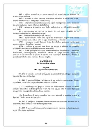 XVI – utilizar pessoal ou recursos materiais da repartição em serviços ou
atividades particulares;
        XVII – cometer a outro servidor atribuições estranhas ao cargo que ocupa,
exceto em situações de emergência e transitórias;
        XVIII – exercer quaisquer atividades que sejam incompatíveis com o exercício
do cargo ou função e com o horário de trabalho;
        XIX – recusar-se a atualizar seus dados cadastrais e previdenciários quando
solicitado;
        XX – apresentar-se em serviço em estado de embriaguez alcoólica ou de
entorpecimento causado pelo uso de drogas;
        XXI – cometer insubordinação em serviço;
        XXII – incitar servidor contra seus superiores hierárquicos ou provocar, velada
ou ostensivamente, animosidade entre colegas no ambiente de trabalho;
        XXIII – introduzir ou distribuir, no órgão de trabalho, quaisquer escritos que
atentem contra a disciplina e a moral;
        XXIV – utilizar a internet para jogos ou acesso a páginas de conteúdo
pornográfico ou outras atividades estranhas ao serviço;
        XXV – expor quaisquer servidores, especialmente os subordinados, a situações
humilhantes, constrangedoras, desumanas, aéticas, de longa duração, repetitivas,
capazes de desestabilizar a relação da vítima com o ambiente de trabalho, durante a
jornada de trabalho e no exercício de suas funções.

                                  CAPÍTULO II
                               Do Regime Disciplinar

                                      Seção I
                            Das Disposições Preliminares

        Art. 140. O servidor responde civil, penal e administrativamente pelo exercício
irregular das suas atribuições.

       Art. 141. A responsabilidade civil decorre de ato omissivo ou comissivo, doloso
ou culposo, que resulte em prejuízo ao erário ou a terceiros.

       § 1o A indenização de prejuízo dolosa ou culposamente causado ao erário
somente é liquidada na forma prevista do art. 42 desta Lei, na falta de outros bens que
assegurem a execução do débito pela via judicial.

      § 2o Tratando-se de dano causado a terceiros, responde o servidor perante a
Fazenda Pública, em ação regressiva.

       Art. 142. A obrigação de reparar dano estende-se aos sucessores e contra eles é
executada, até o limite do valor da herança recebida.

       Art. 143. A responsabilidade penal abrange os crimes e contravenções imputadas
ao servidor, nessa qualidade.




                                          44
 