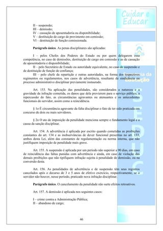 II – suspensão;
       III – demissão;
       IV – cassação de aposentadoria ou disponibilidade;
       V – destituição de cargo de provimento em comissão;
       VI – destituição de função comissionada.

       Parágrafo único. As penas disciplinares são aplicadas:

        I – pelos Chefes dos Poderes do Estado ou por quem delegarem essa
competência, no caso de demissões, destituição de cargo em comissão e as de cassação
de aposentadoria e disponibilidade;
        II – pelo Secretário de Estado ou autoridade equivalente, no caso de suspensão e
de destituição de função de confiança;
        III – pelo chefe da repartição e outras autoridades, na forma dos respectivos
regimentos ou regulamentos, nos casos de advertência, resultante de sindicância ou
processo administrativo disciplinar previamente instaurado.

       Art. 153. Na aplicação das penalidades, são considerados a natureza e a
gravidade da infração cometida, os danos que dela provierem para o serviço público, a
repercussão do fato, as circunstâncias agravantes ou atenuantes e os antecedentes
funcionais do servidor, assim como a reincidência.

       § 1o É circunstância agravante da falta disciplinar o fato de ter sido praticada em
concurso de dois ou mais servidores.

       § 2o O ato de imposição da penalidade menciona sempre o fundamento legal e a
causa da sanção disciplinar.

        Art. 154. A advertência é aplicada por escrito quando cometidas as proibições
constantes do art. 134 e as inobservâncias de dever funcional prescritas no art. 133,
ambos desta Lei, além das constantes de regulamentação ou norma interna, que não
justifiquem imposição de penalidade mais grave.

       Art. 155. A suspensão é aplicada por um período não superior a 90 dias, em caso
de reincidência das faltas punidas com advertência e ainda, em caso de violação das
demais proibições que não tipifiquem infração sujeita à penalidade de demissão, ou na
conversão desta.

       Art. 156. As penalidades de advertência e de suspensão têm seus registros
cancelados após o decurso de 3 e 5 anos de efetivo exercício, respectivamente, se o
servidor não houver, nesse período, praticado nova infração disciplinar.

       Parágrafo único. O cancelamento da penalidade não surte efeitos retroativos.

       Art. 157. A demissão é aplicada nos seguintes casos:

       I – crime contra a Administração Pública;
       II – abandono de cargo;



                                           46
 