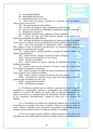 III – inassiduidade habitual;
        IV – improbidade administrativa;
        V – insubordinação grave em serviço;
        VI – ofensa física, em serviço, a servidor ou a particular, salvo em legítima
defesa, própria ou de terceiro;
        VII – aplicação irregular do erário público;
        VIII – revelação de segredo do qual se apropriou em razão do cargo;
        IX – lesão aos cofres públicos e dilapidação do patrimônio estadual ou nacional;
        X – corrupção ativa ou passiva;
        XI – acumulação ilegal de cargos, empregos ou funções públicas;
        XII – valer-se do cargo para lograr proveito pessoal ou de terceiro, em
detrimento da dignidade da função pública;
        XIII – participar de gerência ou administração de empresa privada, de sociedade
civil ou exercer o comércio, exceto na qualidade de acionista, quotista ou comanditário;
        XIV – atuar, como procurador ou intermediário, junto a repartições públicas,
salvo quando se tratar de benefícios previdenciários ou assistenciais de cônjuge ou
companheiro e de parentes até o 2o grau;
        XV – receber propina, comissão, presente ou vantagem de qualquer espécie, em
razão de suas atribuições;
        XVI – aceitar comissão, emprego ou pensão de estado estrangeiro;
        XVII – praticar usura sob qualquer de suas formas;
        XVIII – proceder com desídia;
        XIX – utilizar pessoal ou recursos materiais da repartição em serviços ou
atividades particulares;
        XX – cometer a outro servidor atribuições estranhas ao cargo que ocupa, exceto
em situações de emergência e transitórias;
        XXI – exercer quaisquer atividades que sejam incompatíveis com o exercício do
cargo ou função e com o horário de trabalho;
        XXII – destruir, subtrair ou queimar documentos do serviço público;
        XXIII – auto-intitular-se oralmente ou por escrito como autoridade ou chefe de
qualquer órgão ou entidade sem que o seja;
        XXIV – assédio moral no trabalho;
        XXV – incontinência de conduta.

        § 1o Considera-se assédio moral no trabalho a exposição de servidor à situação
humilhante ou constrangedora, repetitivas e prolongadas vezes durante a jornada de
trabalho e no exercício das funções, por agente, chefe ou supervisor hierárquico, que
atinja a auto-estima ou a autodeterminação do subordinado, fazendo-o duvidar de si ou
de sua competência, desestabilizando a relação da vítima com o seu ambiente de
trabalho.

        § 2o A incontinência de conduta está estritamente ligada ao abuso ou desvio da
sexualidade de um servidor sobre outro ou qualquer vítima, que resultar em ofensa ao
pudor, violência à liberdade sexual, pornografia, obscenidade, caracterizando perda de
respeito e do bom conceito perante os colegas de trabalho e a sociedade.

       § 3o Por provocação da parte ofendida, mediante denúncia ou de ofício, pela
autoridade que tiver conhecimento da prática do assédio moral ou da incontinência de



                                          47
 