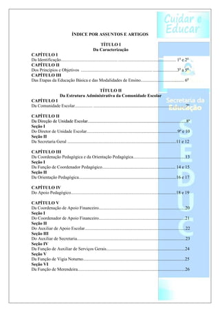 ÍNDICE POR ASSUNTOS E ARTIGOS

                                                     TÍTULO I
                                                  Da Caracterização
CAPÍTULO I
Da Identificação ................................................... .................................................... 1o e 2o
CAPÍTULO II
Dos Princípios e Objetivos ................................................................ ......................3o a 5o
CAPÍTULO III
Das Etapas da Educação Básica e das Modalidades de Ensino....................................... 6o

                                         TÍTULO II
                       Da Estrutura Administrativa da Comunidade Escolar
CAPÍTULO I
Da Comunidade Escolar................ ...................................................................................7º

CAPÍTULO II
Da Direção de Unidade Escolar.........................................................................................8º
Seção I
Do Diretor de Unidade Escolar..................................................................................9º e 10
Seção II
Da Secretaria Geral ..................................................................................................11 e 12

CAPÍTULO III
Da Coordenação Pedagógica e da Orientação Pedagógica...............................................13
Seção I
Da Função de Coordenador Pedagógico.................................................................. 14 e 15
Seção II
Da Orientação Pedagógica........................................................................................16 e 17

CAPÍTULO IV
Do Apoio Pedagógico...............................................................................................18 e 19

CAPÍTULO V
Da Coordenação de Apoio Financeiro..............................................................................20
Seção I
Do Coordenador de Apoio Financeiro..............................................................................21
Seção II
Do Auxiliar de Apoio Escolar...........................................................................................22
Seção III
Do Auxiliar de Secretaria..................................................................................................23
Seção IV
Da Função de Auxiliar de Serviços Gerais.......................................................................24
Seção V
Da Função de Vigia Noturno............................................................................................25
Seção VI
Da Função de Merendeira.................................................................................................26
 