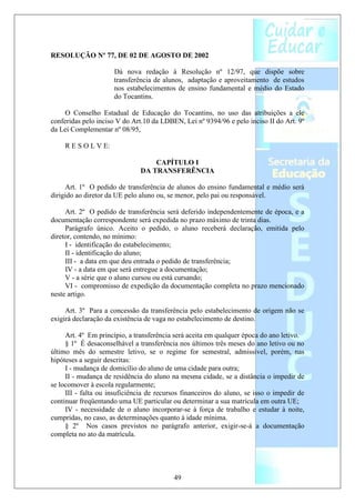 RESOLUÇÃO Nº 77, DE 02 DE AGOSTO DE 2002

                      Dá nova redação à Resolução nº 12/97, que dispõe sobre
                      transferência de alunos, adaptação e aproveitamento de estudos
                      nos estabelecimentos de ensino fundamental e médio do Estado
                      do Tocantins.

     O Conselho Estadual de Educação do Tocantins, no uso das atribuições a ele
conferidas pelo inciso V do Art.10 da LDBEN, Lei nº 9394/96 e pelo inciso II do Art. 9º
da Lei Complementar nº 08/95,

    R E S O L V E:

                                   CAPÍTULO I
                               DA TRANSFERÊNCIA

     Art. 1º O pedido de transferência de alunos do ensino fundamental e médio será
dirigido ao diretor da UE pelo aluno ou, se menor, pelo pai ou responsável.

     Art. 2º O pedido de transferência será deferido independentemente de época, e a
documentação correspondente será expedida no prazo máximo de trinta dias.
     Parágrafo único. Aceito o pedido, o aluno receberá declaração, emitida pelo
diretor, contendo, no mínimo:
     I - identificação do estabelecimento;
     II - identificação do aluno;
     III - a data em que deu entrada o pedido de transferência;
     IV - a data em que será entregue a documentação;
     V - a série que o aluno cursou ou está cursando;
     VI - compromisso de expedição da documentação completa no prazo mencionado
neste artigo.

     Art. 3º Para a concessão da transferência pelo estabelecimento de origem não se
exigirá declaração da existência de vaga no estabelecimento de destino.

     Art. 4º Em princípio, a transferência será aceita em qualquer época do ano letivo.
     § 1º É desaconselhável a transferência nos últimos três meses do ano letivo ou no
último mês do semestre letivo, se o regime for semestral, admissível, porém, nas
hipóteses a seguir descritas:
     I - mudança de domicílio do aluno de uma cidade para outra;
     II - mudança de residência do aluno na mesma cidade, se a distância o impedir de
se locomover à escola regularmente;
     III - falta ou insuficiência de recursos financeiros do aluno, se isso o impedir de
continuar freqüentando uma UE particular ou determinar a sua matrícula em outra UE;
     IV - necessidade de o aluno incorporar-se à força de trabalho e estudar à noite,
cumpridas, no caso, as determinações quanto à idade mínima.
     § 2º Nos casos previstos no parágrafo anterior, exigir-se-á a documentação
completa no ato da matrícula.




                                          49
 