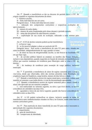 Art. 5º Quando a transferência se der no decorrer do período letivo, a UE de
origem expedirá os seguintes documentos do aluno:
     I – histórico escolar;
     II – ficha individual do ano em curso.
     Parágrafo único. A ficha individual deverá conter:
     I – indicação dos componentes curriculares e respectivas avaliações de
aproveitamento;
     II – número de aulas dadas;
     III – número de aulas freqüentadas pelo aluno durante o período cursado;
     IV – notas das disciplinas de cada bimestre cursado;
     V – explicitação de sua escala de avaliação, indicando a nota mínima para
promoção.

     Art. 6º A UE de destino somente poderá aceitar transferência:
     I – se houver vaga;
     II – se for possível adaptar o aluno ao currículo da UE.
     Parágrafo único. Será aceita a transferência de uma UE para outra, situada em
outra localidade, independentemente de vaga, quando se tratar:
     I – de aluno na faixa de obrigatoriedade escolar, se não houver na localidade UE
em que haja vaga;
     II – de servidor público federal ou estadual, ou membro das Forças Armadas,
inclusive seus dependentes, quando requerida em função de remoção ou transferência ex
officio que acarrete mudanças de residência para Município onde se situe a UE de
destino;
     III – de mudança de residência para assunção de cargo público, inclusive
municipal.

     Art. 7º É permitida a transferência de aluno do regime semestral para o anual e
vice-versa, desde que observadas, além das normas presentes nesta Resolução, as
exigências legais de freqüência, carga horária, número de dias letivos e idade.
     § 1º Quando a transferência ocorrer do regime anual para o semestral, o aluno será
mantido no semestre a que tenha direito, à vista da documentação apresentada.
     § 2º Quando a transferência ocorrer do regime semestral para o anual e tendo o
aluno sido aprovado em um semestre completo:
     I – será matriculado no semestre seguinte, na série a que tiver direito, se houver
coincidência de calendário nas duas UEs;
     II – aguardará o início do ano letivo seguinte, quando não houver coincidência de
calendário entre as duas UEs.

     Art. 8º A UE poderá reclassificar os alunos, inclusive quando se tratar de
transferência entre estabelecimentos situados no País e no Exterior, tendo como base as
normas curriculares gerais.

     Art. 9º – Para matrícula de aluno transferido de uma UE para outra é necessária a
apresentação dos seguintes documentos:
     I – requerimento;
     II – guia de transferência;
     III – comprovante de identidade.



                                          50
 