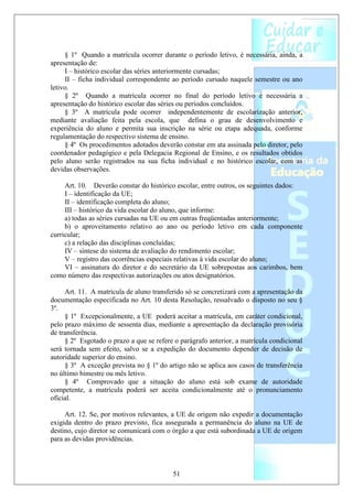 § 1º Quando a matrícula ocorrer durante o período letivo, é necessária, ainda, a
apresentação de:
     I – histórico escolar das séries anteriormente cursadas;
     II – ficha individual correspondente ao período cursado naquele semestre ou ano
letivo.
     § 2º Quando a matrícula ocorrer no final do período letivo é necessária a
apresentação do histórico escolar das séries ou períodos concluídos.
     § 3º A matrícula pode ocorrer independentemente de escolarização anterior,
mediante avaliação feita pela escola, que defina o grau de desenvolvimento e
experiência do aluno e permita sua inscrição na série ou etapa adequada, conforme
regulamentação do respectivo sistema de ensino.
     § 4º Os procedimentos adotados deverão constar em ata assinada pelo diretor, pelo
coordenador pedagógico e pela Delegacia Regional de Ensino, e os resultados obtidos
pelo aluno serão registrados na sua ficha individual e no histórico escolar, com as
devidas observações.

     Art. 10. Deverão constar do histórico escolar, entre outros, os seguintes dados:
     I – identificação da UE;
     II – identificação completa do aluno;
     III – histórico da vida escolar do aluno, que informe:
     a) todas as séries cursadas na UE ou em outras freqüentadas anteriormente;
     b) o aproveitamento relativo ao ano ou período letivo em cada componente
curricular;
     c) a relação das disciplinas concluídas;
     IV – síntese do sistema de avaliação do rendimento escolar;
     V – registro das ocorrências especiais relativas à vida escolar do aluno;
     VI – assinatura do diretor e do secretário da UE sobrepostas aos carimbos, bem
como número das respectivas autorizações ou atos designatórios.

     Art. 11. A matrícula de aluno transferido só se concretizará com a apresentação da
documentação especificada no Art. 10 desta Resolução, ressalvado o disposto no seu §
3º.
     § 1º Excepcionalmente, a UE poderá aceitar a matrícula, em caráter condicional,
pelo prazo máximo de sessenta dias, mediante a apresentação da declaração provisória
de transferência.
     § 2º Esgotado o prazo a que se refere o parágrafo anterior, a matrícula condicional
será tornada sem efeito, salvo se a expedição do documento depender de decisão de
autoridade superior do ensino.
     § 3º A exceção prevista no § 1º do artigo não se aplica aos casos de transferência
no último bimestre ou mês letivo.
     § 4º Comprovado que a situação do aluno está sob exame de autoridade
competente, a matrícula poderá ser aceita condicionalmente até o pronunciamento
oficial.

     Art. 12. Se, por motivos relevantes, a UE de origem não expedir a documentação
exigida dentro do prazo previsto, fica assegurada a permanência do aluno na UE de
destino, cujo diretor se comunicará com o órgão a que está subordinada a UE de origem
para as devidas providências.



                                          51
 