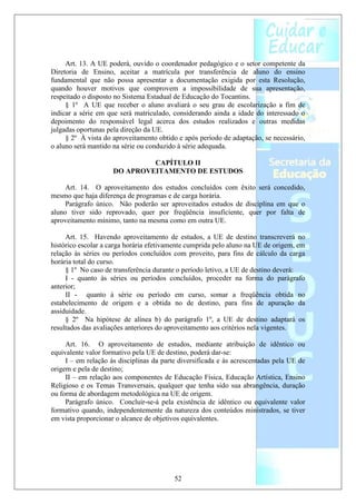 Art. 13. A UE poderá, ouvido o coordenador pedagógico e o setor competente da
Diretoria de Ensino, aceitar a matrícula por transferência de aluno do ensino
fundamental que não possa apresentar a documentação exigida por esta Resolução,
quando houver motivos que comprovem a impossibilidade de sua apresentação,
respeitado o disposto no Sistema Estadual de Educação do Tocantins.
     § 1º A UE que receber o aluno avaliará o seu grau de escolarização a fim de
indicar a série em que será matriculado, considerando ainda a idade do interessado o
depoimento do responsável legal acerca dos estudos realizados e outras medidas
julgadas oportunas pela direção da UE.
     § 2º À vista do aproveitamento obtido e após período de adaptação, se necessário,
o aluno será mantido na série ou conduzido à série adequada.

                              CAPÍTULO II
                     DO APROVEITAMENTO DE ESTUDOS

     Art. 14. O aproveitamento dos estudos concluídos com êxito será concedido,
mesmo que haja diferença de programas e de carga horária.
     Parágrafo único. Não poderão ser aproveitados estudos de disciplina em que o
aluno tiver sido reprovado, quer por freqüência insuficiente, quer por falta de
aproveitamento mínimo, tanto na mesma como em outra UE.

     Art. 15. Havendo aproveitamento de estudos, a UE de destino transcreverá no
histórico escolar a carga horária efetivamente cumprida pelo aluno na UE de origem, em
relação às séries ou períodos concluídos com proveito, para fins de cálculo da carga
horária total do curso.
     § 1º No caso de transferência durante o período letivo, a UE de destino deverá:
     I - quanto às séries ou períodos concluídos, proceder na forma do parágrafo
anterior;
     II - quanto à série ou período em curso, somar a freqüência obtida no
estabelecimento de origem e a obtida no de destino, para fins de apuração da
assiduidade.
     § 2º Na hipótese de alínea b) do parágrafo 1º, a UE de destino adaptará os
resultados das avaliações anteriores do aproveitamento aos critérios nela vigentes.

     Art. 16. O aproveitamento de estudos, mediante atribuição de idêntico ou
equivalente valor formativo pela UE de destino, poderá dar-se:
     I – em relação às disciplinas da parte diversificada e às acrescentadas pela UE de
origem e pela de destino;
     II – em relação aos componentes de Educação Física, Educação Artística, Ensino
Religioso e os Temas Transversais, qualquer que tenha sido sua abrangência, duração
ou forma de abordagem metodológica na UE de origem.
     Parágrafo único. Concluir-se-á pela existência de idêntico ou equivalente valor
formativo quando, independentemente da natureza dos conteúdos ministrados, se tiver
em vista proporcionar o alcance de objetivos equivalentes.




                                          52
 