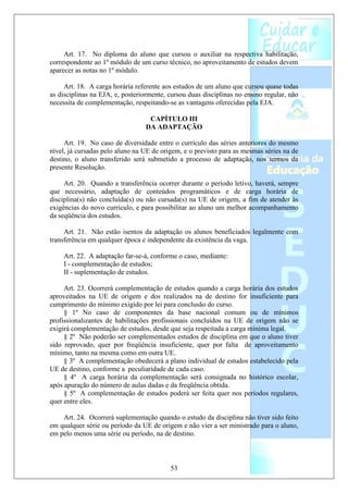 Art. 17. No diploma do aluno que cursou o auxiliar na respectiva habilitação,
correspondente ao 1º módulo de um curso técnico, no aproveitamento de estudos devem
aparecer as notas no 1º módulo.

     Art. 18. A carga horária referente aos estudos de um aluno que cursou quase todas
as disciplinas na EJA, e, posteriormente, cursou duas disciplinas no ensino regular, não
necessita de complementação, respeitando-se as vantagens oferecidas pela EJA.

                                  CAPÍTULO III
                                 DA ADAPTAÇÃO

     Art. 19. No caso de diversidade entre o currículo das séries anteriores do mesmo
nível, já cursadas pelo aluno na UE de origem, e o previsto para as mesmas séries na de
destino, o aluno transferido será submetido a processo de adaptação, nos termos da
presente Resolução.

     Art. 20. Quando a transferência ocorrer durante o período letivo, haverá, sempre
que necessário, adaptação de conteúdos programáticos e de carga horária de
disciplina(s) não concluída(s) ou não cursada(s) na UE de origem, a fim de atender às
exigências do novo currículo, e para possibilitar ao aluno um melhor acompanhamento
da seqüência dos estudos.

     Art. 21. Não estão isentos da adaptação os alunos beneficiados legalmente com
transferência em qualquer época e independente da existência da vaga.

    Art. 22. A adaptação far-se-á, conforme o caso, mediante:
    I - complementação de estudos;
    II - suplementação de estudos.

     Art. 23. Ocorrerá complementação de estudos quando a carga horária dos estudos
aproveitados na UE de origem e dos realizados na de destino for insuficiente para
cumprimento do mínimo exigido por lei para conclusão do curso.
     § 1º No caso de componentes da base nacional comum ou de mínimos
profissionalizantes de habilitações profissionais concluídos na UE de origem não se
exigirá complementação de estudos, desde que seja respeitada a carga mínima legal.
     § 2º Não poderão ser complementados estudos de disciplina em que o aluno tiver
sido reprovado, quer por freqüência insuficiente, quer por falta de aproveitamento
mínimo, tanto na mesma como em outra UE.
     § 3º A complementação obedecerá a plano individual de estudos estabelecido pela
UE de destino, conforme a peculiaridade de cada caso.
     § 4º A carga horária da complementação será consignada no histórico escolar,
após apuração do número de aulas dadas e da freqüência obtida.
     § 5º A complementação de estudos poderá ser feita quer nos períodos regulares,
quer entre eles.

    Art. 24. Ocorrerá suplementação quando o estudo da disciplina não tiver sido feito
em qualquer série ou período da UE de origem e não vier a ser ministrado para o aluno,
em pelo menos uma série ou período, na de destino.



                                          53
 