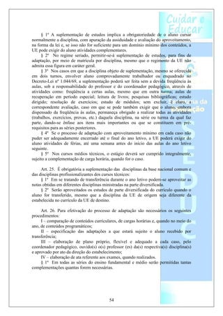 § 1º A suplementação de estudos implica a obrigatoriedade de o aluno cursar
normalmente a disciplina, com apuração da assiduidade e avaliação do aproveitamento,
na forma da lei e, se isso não for suficiente para um domínio mínimo dos conteúdos, a
UE pode exigir do aluno atividades complementares.
     § 2º No regime seriado, permitir-se-á suplementação de estudos, para fins de
adaptação, por meio de matrícula por disciplina, mesmo que o regimento da UE não
admita essa figura em caráter geral.
     § 3º Nos casos em que a disciplina objeto de suplementação, mesmo se oferecida
em dois turnos, envolver aluno comprovadamente trabalhador ou enquadrado no
Decreto-Lei nº 1.044/69, a suplementação poderá ser feita sem a devida freqüência às
aulas, sob a responsabilidade do professor e do coordenador pedagógico, através de
atividades como: freqüência a certas aulas, mesmo que em outra turma; aulas de
recuperação em período especial; leitura de livros; pesquisas bibliográficas; estudo
dirigido; resolução de exercícios; estudo de módulos; sem excluir, é claro, a
correspondente avaliação, caso em que se pode também exigir que o aluno, embora
dispensado da freqüência às aulas, permaneça obrigado a realizar todas as atividades
(trabalhos, exercícios, provas, etc.) daquela disciplina, na série ou turma da qual faz
parte, dando-se ênfase aos itens mais importantes ou que se constituem em pré-
requisitos para as séries posteriores.
     § 4º Se o processo de adaptação com aproveitamento mínimo em cada caso não
puder ser adequadamente encerrado até o final do ano letivo, a UE poderá exigir do
aluno atividades de férias, até uma semana antes do início das aulas do ano letivo
seguinte.
     § 5º Nos cursos médios técnicos, o estágio deverá ser cumprido integralmente,
sujeito a complementação de carga horária, quando for o caso.

     Art. 25. É obrigatória a suplementação das disciplinas da base nacional comum e
das disciplinas profissionalizantes dos cursos técnicos:
     § 1º Em se tratando de transferência durante o ano letivo podem-se aproveitar as
notas obtidas em diferentes disciplinas ministradas na parte diversificada.
     § 2º Serão aproveitados os estudos de parte diversificada do currículo quando o
aluno for transferido, mesmo que a disciplina da UE de origem seja diferente da
estabelecida no currículo da UE de destino.

     Art. 26. Para efetivação do processo de adaptação são necessários os seguintes
procedimentos:
     I – comparação de conteúdos curriculares, de cargas horárias e, quando no meio do
ano, de conteúdos programáticos;
     II – especificação das adaptações a que estará sujeito o aluno recebido por
transferência;
     III – elaboração de plano próprio, flexível e adequado a cada caso, pelo
coordenador pedagógico, ouvido(s) o(s) professor (es) da(s) respectiva(s) disciplina(s)
e aprovado por ato da direção do estabelecimento;
     IV – elaboração de ata referente aos exames, quando realizados.
     § 1º Em todas as séries do ensino fundamental e médio serão permitidas tantas
complementações quantas forem necessárias.




                                          54
 