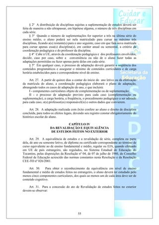 § 2º A distribuição de disciplinas sujeitas a suplementação de estudos deverá ser
feita de maneira a não ultrapassar, em hipótese alguma, o número de três disciplinas em
cada série.
      § 3º Quando o número de suplementações for superior a três na última série do
ensino médio, o aluno poderá ser nela matriculado para cursar no máximo três
disciplinas, ficando a(s) restante(s) para o ano seguinte, caso em que fará nova matrícula
para cursar apenas essa(s) disciplina(s), em caráter anual ou semestral, a critério da
coordenação pedagógica e do professor da disciplina.
      § 4º Cabe à UE, através da coordenação pedagógica e dos professores envolvidos,
decidir, caso por caso, sobre a conveniência ou não de o aluno fazer todas as
adaptações permitidas ou fazer apenas parte delas em cada série.
      § 5º Em qualquer caso, o processo de adaptação deverá garantir a seqüência dos
conteúdos programáticos e assegurar o mínimo de conteúdos curriculares e de carga
horária estabelecidos para o correspondente nível de ensino.

     Art. 27. A partir de quinze dias a contar do início do ano letivo ou da efetivação
da matrícula do aluno, a coordenação pedagógica elaborará o plano de adaptação,
abrangendo todos os casos de adaptação do ano, e que incluirá:
     I - componentes curriculares objeto de complementação ou de suplementação;
     II - o processo de adaptação previsto para cada caso (complementação ou
suplementação), a carga horária, a freqüência, o procedimento pedagógico a ser adotado
para cada caso, o(s) professor(es) responsável(is) e outros dados que convierem.

     Art. 28. A adaptação realizada com êxito confere ao aluno o direito de disciplina
concluída, para todos os efeitos legais, devendo seu registro constar obrigatoriamente do
histórico escolar do aluno.

                               CAPÍTULO IV
                     DA REVALIDAÇÃO E EQUIVALÊNCIA
                      DE ESTUDOS FEITOS NO EXTERIOR

     Art. 29. A equivalência de estudos e a revalidação de série, completa ou parte
dela, de ano ou semestre letivo, de diploma ou certificado correspondente ao término de
curso equivalente ao de ensino fundamental e médio, regular ou EJA, quando efetuado
em UE de país estrangeiro, são regulados, no Sistema Estadual de Educação do
Tocantins, pelas disposições da Resolução nº 04, de 07 de julho de 1980, do Conselho
Federal de Educação acrescido das normas constantes nesta Resolução e da Resolução
CEE-TO nº 026/2001.

     Art. 30.    Para obter o reconhecimento da equivalência em nível de ensino
fundamental e médio de estudos feitos no estrangeiro, o aluno deverá ter estudado pelo
menos cinco componentes curriculares, dos quais ao menos um de cada área deve ser de
conteúdo cognitivo.

    Art. 31. Para a concessão do ato de Revalidação de estudos feitos no exterior
devem-se observar:




                                           55
 