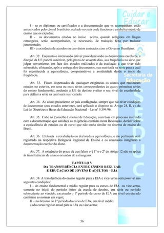 I - se os diplomas ou certificados e a documentação que os acompanham estão
autenticados pelo cônsul brasileiro, sediado no país onde funciona o estabelecimento de
ensino que os expediu;
     II - os documentos citados no inciso acima, quando redigidos em língua
estrangeira, serão acompanhados, se necessário, de tradução feita por tradutor
juramentado;
     III - a existência de acordos ou convênios assinados com o Governo Brasileiro.

     Art. 32. Enquanto o interessado estiver providenciando os documentos escolares, a
direção da UE poderá autorizar, pelo prazo de sessenta dias, sua freqüência na série que
julgar conveniente, em face dos estudos realizados e da avaliação a que tiver sido
submetido, efetuando, após a entrega dos documentos, sua matrícula na série para a qual
foi reconhecida a equivalência, computando-se a assiduidade desde o início da
freqüência.

     Art. 33. Ficam dispensados de quaisquer exigências os alunos que realizaram
estudos no exterior, em uma ou mais séries correspondentes às quatro primeiras séries
do ensino fundamental, podendo a UE de destino avaliar o seu nível de escolaridade
para definir a série na qual será matriculado.

     Art. 34. Ao aluno procedente de país conflagrado, sempre que não tiver condições
de documentar seus estudos anteriores, será aplicado o disposto no Artigo 24, II, c), da
Lei de Diretrizes e Bases da Educação Nacional – Lei nº 9.394/96.

     Art. 35. Cabe ao Conselho Estadual de Educação, com base em processo instruído
com a documentação que satisfaça as exigências contidas nesta Resolução, decidir sobre
a equivalência de estudos ou de curso que não tenha similar no sistema de ensino do
Brasil.

     Art. 36. Efetuada a revalidação ou declarada a equivalência, o ato pertinente será
registrado na respectiva Delegacia Regional de Ensino e os resultados integrarão a
documentação escolar do aluno.

      Art. 37. A exigência do prazo de que falam o § 1º e o 2º do Artigo 12 não se aplica
às transferências de alunos oriundos do estrangeiro.

                            CAPÍTULO V
               DA TRANSFERÊNCIA ENTRE ENSINO REGULAR
                E EDUCAÇÃO DE JOVENS E ADULTOS – EJA

     Art. 38. A transferência do ensino regular para a EJA e vice-versa será possível nas
seguintes condições:
     I – do ensino fundamental e médio regular para os cursos de EJA ou vice-versa,
somente no início do período letivo da escola de destino, em série ou período
subseqüente ao vencido, excetuado o 1º período de curso de EJA em nível estruturado
conforme as normas em vigor;
     II – no decurso do 1º período do curso de EJA, em nível médio:
     a) do curso regular anual para a EJA ou vice-versa;



                                           56
 