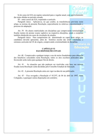 b) do curso de EJA em regime semestral para o regular anual, com aproveitamento
das notas obtidas no período cursado.
     III – entre cursos de EJA, respeitado o currículo.
     Parágrafo único. Aplicam-se, no que couber, às transferências previstas neste
artigo, as normas da presente Resolução, especialmente às relativas à documentação e
processo de adaptação.

     Art. 39. Os alunos matriculados em disciplinas que comprovarem terminalidade
ficarão isentos de prestar exame supletivo na respectiva disciplina, sendo a recíproca
também obedecida em casos de circulação de estudos.
     Parágrafo único. Para cumprimento do determinado no caput deste artigo, os
candidatos deverão apresentar, além do histórico escolar das séries concluídas, a
estrutura curricular da UE de origem, comprovando a terminalidade da disciplina.


                                CAPÍTULO VI
                           DAS DISPOSIÇÕES FINAIS

     Art. 40. Comprovado a qualquer tempo o uso de meios fraudulentos para obtenção
dos benefícios concedidos nesta Resolução, todos os atos escolares praticados pelo
favorecido serão nulos para qualquer fim de direito.

     Art. 41. As situações que não puderem ser resolvidas com base nas normas
fixadas nesta Resolução serão decididas pelo Conselho Estadual de Educação.

    Art. 42. A presente Resolução entra em vigor na data de sua publicação.

    Art. 43 – Fica revogada a Resolução nº 012/97, de 04 de abril de 1997, deste
Colegiado, e quaisquer outras disposições em contrário.




                                         57
 