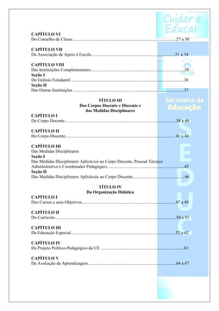 CAPÍTULO VI
Do Conselho de Classe..............................................................................................27 a 30

CAPÍTULO VII
Da Associação de Apoio à Escola............................................................................31 a 34

CAPÍTULO VIII
Das Instituições Complementares.....................................................................................35
Seção I
Do Grêmio Estudantil ......................................................................................................36
Seção II
Das Outras Instituições ....................................................................................................37

                                               TÍTULO III
                                       Dos Corpos Docente e Discente e
                                         das Medidas Disciplinares
CAPÍTULO I
Do Corpo Docente.....................................................................................................38 a 40

CAPÍTULO II
Do Corpo Discente................................................................................................... 41 a 44

CAPÍTULO III
Das Medidas Disciplinares
Seção I
Das Medidas Disciplinares Aplicáveis ao Corpo Docente, Pessoal Técnico
Administrativo e Coordenador Pedagógico......................................................................45
Seção II
Das Medidas Disciplinares Aplicáveis ao Corpo Discente...............................................46

                                                  TÍTULO IV
                                             Da Organização Didática
CAPÍTULO I
Dos Cursos e seus Objetivos.....................................................................................47 a 49

CAPÍTULO II
Do Currículo..............................................................................................................50 e 51

CAPÍTULO III
Da Educação Especial...............................................................................................52 a 62

CAPÍTULO IV
Do Projeto Político-Pedagógico da UE ...........................................................................63

CAPÍTULO V
Da Avaliação da Aprendizagem................................................................................64 a 67
 