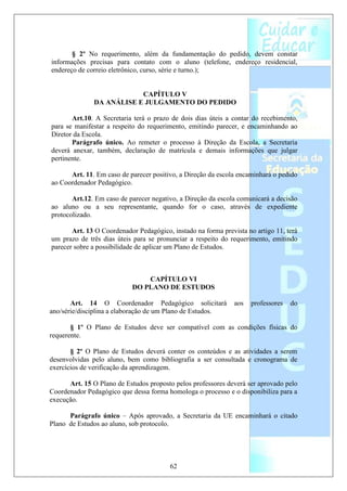 § 2º No requerimento, além da fundamentação do pedido, devem constar
informações precisas para contato com o aluno (telefone, endereço residencial,
endereço de correio eletrônico, curso, série e turno.);


                           CAPÍTULO V
               DA ANÁLISE E JULGAMENTO DO PEDIDO

       Art.10. A Secretaria terá o prazo de dois dias úteis a contar do recebimento,
para se manifestar a respeito do requerimento, emitindo parecer, e encaminhando ao
Diretor da Escola.
       Parágrafo único. Ao remeter o processo à Direção da Escola, a Secretaria
deverá anexar, também, declaração de matrícula e demais informações que julgar
pertinente.

      Art. 11. Em caso de parecer positivo, a Direção da escola encaminhará o pedido
ao Coordenador Pedagógico.

       Art.12. Em caso de parecer negativo, a Direção da escola comunicará a decisão
ao aluno ou a seu representante, quando for o caso, através de expediente
protocolizado.

       Art. 13 O Coordenador Pedagógico, instado na forma prevista no artigo 11, terá
um prazo de três dias úteis para se pronunciar a respeito do requerimento, emitindo
parecer sobre a possibilidade de aplicar um Plano de Estudos.



                                CAPÍTULO VI
                            DO PLANO DE ESTUDOS

       Art. 14 O Coordenador Pedagógico solicitará             aos   professores   do
ano/série/disciplina a elaboração de um Plano de Estudos.

       § 1º O Plano de Estudos deve ser compatível com as condições físicas do
requerente.

       § 2º O Plano de Estudos deverá conter os conteúdos e as atividades a serem
desenvolvidas pelo aluno, bem como bibliografia a ser consultada e cronograma de
exercícios de verificação da aprendizagem.

      Art. 15 O Plano de Estudos proposto pelos professores deverá ser aprovado pelo
Coordenador Pedagógico que dessa forma homologa o processo e o disponibiliza para a
execução.

      Parágrafo único – Após aprovado, a Secretaria da UE encaminhará o citado
Plano de Estudos ao aluno, sob protocolo.




                                         62
 
