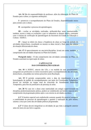 Art. 16 São de responsabilidade do professor, além da elaboração do Plano de
Estudos para o aluno, as seguintes atribuições:

       I - promover o acompanhamento do Plano de Estudos, disponibilizando meios
para contato com o aluno;

       II - acompanhar o processo de aprendizagem;

       III - avaliar as atividades realizadas, atribuindo-lhes notas oportunizando,
também, acesso a todas as avaliações a que se submetem os demais alunos, consoante
com o sistema de verificação da aprendizagem da Secretaria de Estado da Educação e
Cultura - SEDUC;

        IV - lançar no diário de classe a freqüência do aluno ao longo do período de
atividades domiciliares, ressaltando no mesmo as datas inicial e final, para dar ciência
da situação diferenciada do aluno.

      Art. 17 O aproveitamento no ano/série/disciplina, levará em conta, também, o
cumprimento das atividades dispostas no Plano de Estudos.

      Parágrafo único - O não cumprimento das atividades constantes no Plano de
Estudos acarretará na reprovação do aluno.

                               CAPÍTULO VII
                         DAS CONSIDERAÇÕES GERAIS

       Art. 18 A SEDUC, através das UEs, e na medida de suas possibilidades,
assegurará aos professores os meios necessários para o acompanhamento das atividades
domiciliares, concedidas nos termos prescritos nesta Resolução.

      Art. 19 O período compreendido entre a data do impedimento e a da
homologação do pedido de acompanhamento, por parte do Coordenador Pedagógico,
deverá ser incluído no tempo total da concessão do Atendimento Domiciliar
Temporário, para fins de justificativa de presença às aulas.

        Art. 20 No caso de o aluno estar matriculado em estágio supervisionado ou
disciplina predominantemente prática, poderá ser estabelecido um horário especial para
cumprimento da programação prática após o seu retorno às atividades escolares.

        § 1º O horário especial será estabelecido somente quando for possível assegurar
a continuidade do processo de aprendizagem e garantir a realização de, pelo menos,
setenta e cinco por cento das atividades práticas programadas.

       § 2º O aluno deverá integralizar as atividades de que trata o parágrafo anterior
antes do início do ano letivo seguinte.




                                          63
 