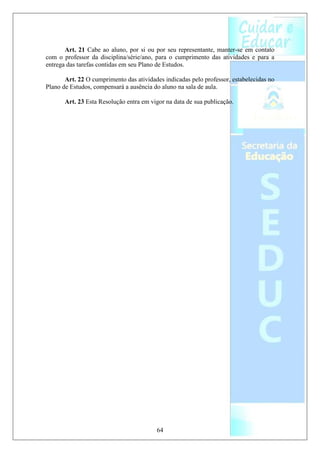Art. 21 Cabe ao aluno, por si ou por seu representante, manter-se em contato
com o professor da disciplina/série/ano, para o cumprimento das atividades e para a
entrega das tarefas contidas em seu Plano de Estudos.

       Art. 22 O cumprimento das atividades indicadas pelo professor, estabelecidas no
Plano de Estudos, compensará a ausência do aluno na sala de aula.

       Art. 23 Esta Resolução entra em vigor na data de sua publicação.




                                         64
 