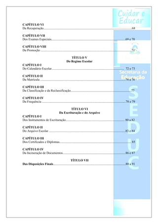 CAPÍTULO VI
Da Recuperação...............................................................................................................68

CAPÍTULO VII
Dos Exames Especiais.............................................................................................69 e 70

CAPÍTULO VIII
Da Promoção ..................................................................................................................71

                                                     TÍTULO V
                                                  Do Regime Escolar
CAPÍTULO I
Do Calendário Escolar........................................................................................... 72 e 73

CAPÍTULO II
Da Matrícula ...........................................................................................................74 a 76

CAPÍTULO III
Da Classificação e da Reclassificação............................................................................77

CAPÍTULO IV
Da Frequência .........................................................................................................78 e 79

                                                 TÍTULO VI
                                         Da Escrituração e do Arquivo
CAPÍTULO I
Dos Instrumentos de Escrituração.......................................................................... 80 a 82

CAPÍTULO II
Do Arquivo Escolar ................................................................................................83 e 84

CAPÍTULO III
Dos Certificados e Diplomas.......................................................................................... 85

CAPÍTULO IV
Da Incineração de Documentos...............................................................................86 e 87

                                            TÍTULO VII
Das Disposições Finais...........................................................................................88 a 91
 