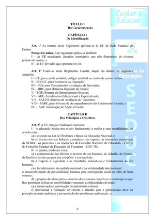 TÍTULO I
                                   Da Caracterização

                                   CAPÍTULO I
                                  Da Identificação

       Art. 1º As normas deste Regimento aplicam-se às UE da Rede Estadual de
Ensino.
       Parágrafo único. Este regimento aplica-se também:
       I – às UE municipais daqueles municípios que não disponham de sistema
próprio de ensino; e
       II – às UE privadas que optarem por ele.

      Art. 2º Usam-se neste Regimento Escolar, daqui em diante, os seguintes
símbolos:
      I – UE, para escola estadual, colégio estadual ou centro de ensino médio;
      II – SEDUC, para Secretaria da Educação;
      III – PES, para Planejamento Estratégico da Secretaria;
      IV – DRE, para Diretoria Regional de Ensino;
      V – SGE, Sistema de Gerenciamento Escolar;
      VI – AEE, Atendimento Educacional e Especializado;
      VII – SALTO, Sistema de Avaliação do Tocantins;
      VIII – SARE, para Sistema de Acompanhamento do Rendimento Escolar; e
      IX – AAE Associação de Apoio à Escola.

                                  CAPÍTULO II
                             Dos Princípios e Objetivos

       Art. 3o A UE tem por finalidade ministrar:
       I – a educação básica nos níveis fundamental e médio e suas modalidades, de
acordo com:
       a) o disposto na Lei de Diretrizes e Bases da Educação Nacional; e
       b) as demais normas federais e estaduais, em especial as instruções normativas
da SEDUC, os pareceres e as resoluções do Conselho Nacional de Educação – CNE e
do Conselho Estadual de Educação do Tocantins – CEE-TO;
       II – o ensino, tendo em vista:
       a) a compreensão dos direitos e deveres do ser humano, do cidadão, do Estado,
da família e demais grupos que compõem a comunidade;
       b) o respeito à dignidade e às liberdades individuais e fundamentais do ser
humano;
       c) o fortalecimento da unidade nacional e da solidariedade internacional;
o desenvolvimento da personalidade humana para participação social na obra do bem
comum;
       d) o preparo do aluno para o domínio dos recursos científicos e tecnológicos que
lhes permitam utilizar as possibilidades vencendo as dificuldades do meio;
       e) a preservação e valorização do patrimônio cultural;
       f) oportunizar a formação de valores e atitudes para a participação ativa na
proteção ao meio ambiente e na resolução dos problemas ambientais; e



                                          6
 
