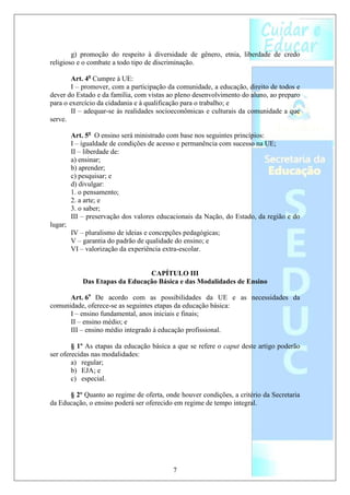 g) promoção do respeito à diversidade de gênero, etnia, liberdade de credo
religioso e o combate a todo tipo de discriminação.

        Art. 4o Cumpre à UE:
        I – promover, com a participação da comunidade, a educação, direito de todos e
dever do Estado e da família, com vistas ao pleno desenvolvimento do aluno, ao preparo
para o exercício da cidadania e à qualificação para o trabalho; e
        II – adequar-se às realidades socioeconômicas e culturais da comunidade a que
serve.

         Art. 5o O ensino será ministrado com base nos seguintes princípios:
         I – igualdade de condições de acesso e permanência com sucesso na UE;
         II – liberdade de:
         a) ensinar;
         b) aprender;
         c) pesquisar; e
         d) divulgar:
         1. o pensamento;
         2. a arte; e
         3. o saber;
         III – preservação dos valores educacionais da Nação, do Estado, da região e do
lugar;
         IV – pluralismo de ideias e concepções pedagógicas;
         V – garantia do padrão de qualidade do ensino; e
         VI – valorização da experiência extra-escolar.


                                 CAPÍTULO III
             Das Etapas da Educação Básica e das Modalidades de Ensino

      Art. 6o De acordo com as possibilidades da UE e as necessidades da
comunidade, oferece-se as seguintes etapas da educação básica:
      I – ensino fundamental, anos iniciais e finais;
      II – ensino médio; e
      III – ensino médio integrado à educação profissional.

        § 1º As etapas da educação básica a que se refere o caput deste artigo poderão
ser oferecidas nas modalidades:
        a) regular;
        b) EJA; e
        c) especial.

      § 2º Quanto ao regime de oferta, onde houver condições, a critério da Secretaria
da Educação, o ensino poderá ser oferecido em regime de tempo integral.




                                            7
 