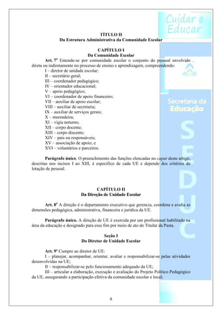 TÍTULO II
               Da Estrutura Administrativa da Comunidade Escolar

                                       CAPÍTULO I
                                 Da Comunidade Escolar
        Art. 7o Entende-se por comunidade escolar o conjunto do pessoal envolvido
direta ou indiretamente no processo de ensino e aprendizagem, compreendendo:
        I – diretor de unidade escolar;
        II – secretário geral;
        III – coordenador pedagógico;
        IV – orientador educacional;
        V – apoio pedagógico;
        VI – coordenador de apoio financeiro;
        VII – auxiliar de apoio escolar;
        VIII – auxiliar de secretaria;
        IX – auxiliar de serviços gerais;
        X – merendeira;
        XI – vigia noturno;
        XII – corpo docente;
        XIII – corpo discente;
        XIV – pais ou responsáveis;
        XV – associação de apoio; e
        XVI – voluntários e parceiros.

        Parágrafo único. O preenchimento das funções elencadas no caput deste artigo,
descritas nos incisos I ao XIII, é específico de cada UE e depende dos critérios de
lotação de pessoal.



                                  CAPÍTULO II
                           Da Direção de Unidade Escolar

      Art. 8o A direção é o departamento executivo que gerencia, coordena e avalia as
dimensões pedagógica, administrativa, financeira e jurídica da UE.

       Parágrafo único. A direção de UE é exercida por um profissional habilitado na
área da educação e designado para esse fim por meio de ato do Titular da Pasta.

                                      Seção I
                           Do Diretor de Unidade Escolar

       Art. 9º Cumpre ao diretor de UE:
       I – planejar, acompanhar, orientar, avaliar e responsabilizar-se pelas atividades
desenvolvidas na UE;
       II – responsabilizar-se pelo funcionamento adequado da UE;
       III – articular a elaboração, execução e avaliação do Projeto Político Pedagógico
da UE, assegurando a participação efetiva da comunidade escolar e local;



                                           8
 