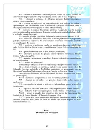 VII – orientar e monitorar a escrituração nos diários de classe, visando ao
cumprimento do planejamento, frequência e carga horária total de cada disciplina;
        VIII – estimular a utilização de diferentes recursos didático-tecnológicos,
espaços e tempos escolares;
        IX – orientar os professores no desenvolvimento dos projetos de ensino e
aprendizagem, em conformidade com o referencial e proposta curriculares, com a
utilização dos recursos tecnológicos e de forma interdisciplinar;
        X – monitorar o processo de avaliação contínua, recuperação paralela, exames
especiais, adaptação e aproveitamento de estudo e, ainda, programa individual de estudo
e avaliação, quando for o caso;
        XI – articular, planejar e participar da formação continuada dos docentes da UE;
        XII – estimular a participação do docente na Formação Continuada programada
pela UE, monitorando a aplicação dos conhecimentos adquiridos, com foco no resultado
da aprendizagem dos alunos;
        XIII – monitorar o rendimento escolar em atendimento às metas estabelecidas
pelas Políticas Públicas Educacionais e consolidadas no Projeto Político Pedagógico da
UE;
        XIV – promover reuniões com os pais, alunos e professores;
        XV – articular a execução dos projetos interdisciplinares previstos no Projeto
Político Pedagógico da UE;
        XVI – orientar e acompanhar os auxiliares de apoio pedagógico no cumprimento
de suas atribuições;
        XVII – assistir aos professores:
        a) na condução adequada do processo de avaliação do aproveitamento escolar;
        b) no desenvolvimento do currículo, inclusive para alunos público alvo da
Educação Especial, atribuindo a flexibilidade necessária, em consonância com as
Diretrizes Curriculares Nacionais para Educação Especial na Educação Básica; e
        c) no desenvolvimento de práticas inclusivas e diferentes necessidades e ritmos
de aprendizagem;
        XVIII – monitorar o cumprimento da hora-atividade do professor;
        XIX – divulgar as atividades e os projetos desenvolvidos pelos alunos e
professores;
        XX – acompanhar os alunos e professores, orientando-os quanto as relações
interpessoais;
        XXI – apoiar os servidores da UE e os alunos na promoção de eventos culturais;
        XXII – participar do processo de integração escola / família / comunidade;
        XXIII – apoiar a atuação dos estagiários dos cursos de licenciatura das
Instituições de Ensino Superior – IES quando lotados na UE; e
        XXIV – zelar pelo cumprimento deste Regimento, do calendário escolar e da
estrutura curricular, bem como de todas as normas que dizem respeito ao bom
funcionamento da UE.



                                     Seção II
                             Da Orientação Pedagógica




                                          13
 
