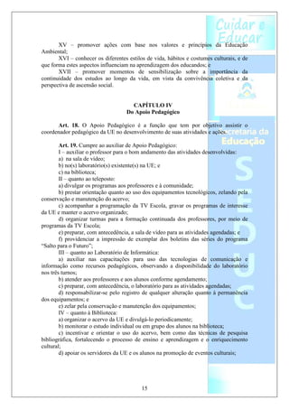 XV – promover ações com base nos valores e princípios da Educação
Ambiental;
       XVI – conhecer os diferentes estilos de vida, hábitos e costumes culturais, e de
que forma estes aspectos influenciam na aprendizagem dos educandos; e
       XVII – promover momentos de sensibilização sobre a importância da
continuidade dos estudos ao longo da vida, em vista da convivência coletiva e da
perspectiva de ascensão social.


                                     CAPÍTULO IV
                                   Do Apoio Pedagógico

      Art. 18. O Apoio Pedagógico é a função que tem por objetivo assistir o
coordenador pedagógico da UE no desenvolvimento de suas atividades e ações.

        Art. 19. Cumpre ao auxiliar de Apoio Pedagógico:
        I – auxiliar o professor para o bom andamento das atividades desenvolvidas:
        a) na sala de vídeo;
        b) no(s) laboratório(s) existente(s) na UE; e
        c) na biblioteca;
        II – quanto ao teleposto:
        a) divulgar os programas aos professores e à comunidade;
        b) prestar orientação quanto ao uso dos equipamentos tecnológicos, zelando pela
conservação e manutenção do acervo;
        c) acompanhar a programação da TV Escola, gravar os programas de interesse
da UE e manter o acervo organizado;
        d) organizar turmas para a formação continuada dos professores, por meio de
programas da TV Escola;
        e) preparar, com antecedência, a sala de vídeo para as atividades agendadas; e
        f) providenciar a impressão de exemplar dos boletins das séries do programa
“Salto para o Futuro”;
        III – quanto ao Laboratório de Informática:
        a) auxiliar nas capacitações para uso das tecnologias de comunicação e
informação como recursos pedagógicos, observando a disponibilidade do laboratório
nos três turnos;
        b) atender aos professores e aos alunos conforme agendamento;
        c) preparar, com antecedência, o laboratório para as atividades agendadas;
        d) responsabilizar-se pelo registro de qualquer alteração quanto à permanência
dos equipamentos; e
        e) zelar pela conservação e manutenção dos equipamentos;
        IV – quanto à Biblioteca:
        a) organizar o acervo da UE e divulgá-lo periodicamente;
        b) monitorar o estudo individual ou em grupo dos alunos na biblioteca;
        c) incentivar e orientar o uso do acervo, bem como das técnicas de pesquisa
bibliográfica, fortalecendo o processo de ensino e aprendizagem e o enriquecimento
cultural;
        d) apoiar os servidores da UE e os alunos na promoção de eventos culturais;




                                          15
 