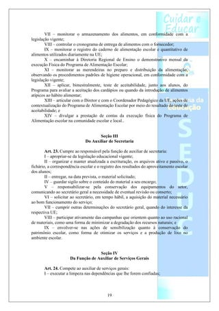 VII – monitorar o armazenamento dos alimentos, em conformidade com a
legislação vigente;
        VIII – controlar o cronograma de entrega de alimentos com o fornecedor;
        IX – monitorar o registro do caderno de alimentação escolar e quantitativo de
alimentos utilizados diariamente na UE;
        X – encaminhar à Diretoria Regional de Ensino o demonstrativo mensal da
execução Física do Programa de Alimentação Escolar;
        XI – monitorar as merendeiras no preparo e distribuição da alimentação,
observando os procedimentos padrões de higiene operacional, em conformidade com a
legislação vigente;
        XII – aplicar, bimestralmente, teste de aceitabilidade, junto aos alunos, do
Programa para avaliar a aceitação dos cardápios ou quando da introdução de alimentos
atípicos ao hábito alimentar;
        XIII – articular com o Diretor e com o Coordenador Pedagógico da UE, ações de
contextualização do Programa de Alimentação Escolar por meio do resultado do teste de
aceitabilidade; e
        XIV – divulgar a prestação de contas da execução física do Programa de
Alimentação escolar na comunidade escolar e local..


                                     Seção III
                              Do Auxiliar de Secretaria

        Art. 23. Cumpre ao responsável pela função de auxiliar de secretaria:
        I – apropriar-se da legislação educacional vigente;
        II – organizar e manter atualizada a escrituração, os arquivos ativo e passivo, o
fichário, a correspondência escolar e o registro dos resultados do aproveitamento escolar
dos alunos;
        II – entregar, na data prevista, o material solicitado;
        IV – guardar sigilo sobre o conteúdo do material a seu encargo;
        V – responsabilizar-se pela conservação dos equipamentos do setor,
comunicando ao secretário geral a necessidade de eventual revisão ou conserto;
        VI – solicitar ao secretário, em tempo hábil, a aquisição do material necessário
ao bom funcionamento do serviço;
        VII – cumprir outras determinações do secretário geral, quando do interesse da
respectiva UE;
        VIII – participar ativamente das campanhas que orientem quanto ao uso racional
de materiais, como uma forma de minimizar a degradação dos recursos naturais; e
        IX – envolver-se nas ações de sensibilização quanto à conservação do
patrimônio escolar, como forma de otimizar os serviços e a produção de lixo no
ambiente escolar.


                                    Seção IV
                      Da Função de Auxiliar de Serviços Gerais

       Art. 24. Compete ao auxiliar de serviços gerais:
       I – executar a limpeza nas dependências que lhe forem confiadas;



                                           19
 