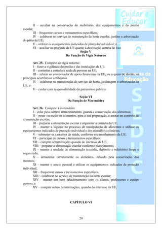 II – auxiliar na conservação do mobiliário, dos equipamentos e do prédio
escolar;
       III – frequentar cursos e treinamentos específicos;
       IV – colaborar no serviço de manutenção de horta escolar, jardins e arborização
do pátio da UE;
       V – utilizar os equipamentos indicados de proteção individual; e
       VI – auxiliar na proposta da UE quanto à destinação correta do lixo.
                                            Seção V
                                  Da Função de Vigia Noturno

       Art. 25. Compete ao vigia noturno:
       I – fazer a vigilância do prédio e das instalações da UE;
       II – controlar a entrada e saída de pessoas na UE;
       III – relatar ao coordenador de apoio financeiro da UE, ou a quem de direito, as
principais ocorrências verificadas.
       IV – colaborar na manutenção do serviço de horta, jardinagem e arborização da
UE; e
       V – cuidar com responsabilidade do patrimônio público.

                                        Seção VI
                                 Da Função de Merendeira

       Art. 26. Compete à merendeira:
       I – zelar pelo correto armazenamento, guarda e conservação dos alimentos;
       II – pesar ou medir os alimentos, para a sua preparação, e anotar no controle de
alimentação escolar;
       III – preparar a alimentação escolar e organizar a cozinha da UE;
       IV – manter a higiene no processo de manipulação de alimentos e utilizar os
equipamentos indicados de proteção individual e dos utensílios culinários;
       V – submeter-se a exames de saúde, conforme encaminhamento da UE;
       VI – participar de cursos e treinamentos específicos;
       VII – cumprir determinações quando do interesse da UE;
       VIII – preparar a alimentação escolar conforme planejamento;
       IX – manter a unidade de alimentação (cozinha, depósito e refeitório) limpa e
organizada;
       X – armazenar corretamente os alimentos, zelando pela conservação dos
mesmos;
       XI – manter o asseio pessoal e utilizar os equipamentos indicados de proteção
individual;
       XII – frequentar cursos e treinamentos específicos;
       XIII – colaborar no serviço de manutenção da horta escolar;
       XIV – manter um bom relacionamento com os alunos, professores e equipe
gestora; e
       XV – cumprir outras determinações, quando do interesse da UE.



                                   CAPÍTULO VI



                                          20
 