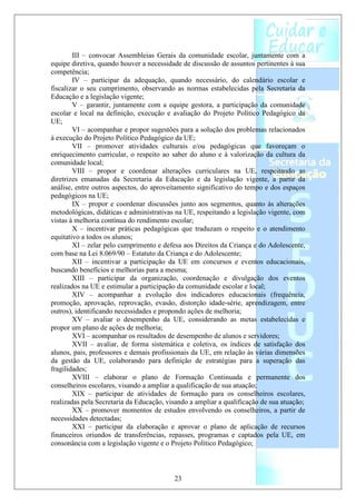 III – convocar Assembleias Gerais da comunidade escolar, juntamente com a
equipe diretiva, quando houver a necessidade de discussão de assuntos pertinentes à sua
competência;
        IV – participar da adequação, quando necessário, do calendário escolar e
fiscalizar o seu cumprimento, observando as normas estabelecidas pela Secretaria da
Educação e a legislação vigente;
        V – garantir, juntamente com a equipe gestora, a participação da comunidade
escolar e local na definição, execução e avaliação do Projeto Político Pedagógico da
UE;
        VI – acompanhar e propor sugestões para a solução dos problemas relacionados
à execução do Projeto Político Pedagógico da UE;
        VII – promover atividades culturais e/ou pedagógicas que favoreçam o
enriquecimento curricular, o respeito ao saber do aluno e à valorização da cultura da
comunidade local;
        VIII – propor e coordenar alterações curriculares na UE, respeitando as
diretrizes emanadas da Secretaria da Educação e da legislação vigente, a partir da
análise, entre outros aspectos, do aproveitamento significativo do tempo e dos espaços
pedagógicos na UE;
        IX – propor e coordenar discussões junto aos segmentos, quanto às alterações
metodológicas, didáticas e administrativas na UE, respeitando a legislação vigente, com
vistas à melhoria contínua do rendimento escolar;
        X – incentivar práticas pedagógicas que traduzam o respeito e o atendimento
equitativo a todos os alunos;
        XI – zelar pelo cumprimento e defesa aos Direitos da Criança e do Adolescente,
com base na Lei 8.069/90 – Estatuto da Criança e do Adolescente;
        XII – incentivar a participação da UE em concursos e eventos educacionais,
buscando benefícios e melhorias para a mesma;
        XIII – participar da organização, coordenação e divulgação dos eventos
realizados na UE e estimular a participação da comunidade escolar e local;
        XIV – acompanhar a evolução dos indicadores educacionais (frequência,
promoção, aprovação, reprovação, evasão, distorção idade-série, aprendizagem, entre
outros), identificando necessidades e propondo ações de melhoria;
        XV – avaliar o desempenho da UE, considerando as metas estabelecidas e
propor um plano de ações de melhoria;
        XVI – acompanhar os resultados de desempenho de alunos e servidores;
        XVII – avaliar, de forma sistemática e coletiva, os índices de satisfação dos
alunos, pais, professores e demais profissionais da UE, em relação às várias dimensões
da gestão da UE, colaborando para definição de estratégias para a superação das
fragilidades;
        XVIII – elaborar o plano de Formação Continuada e permanente dos
conselheiros escolares, visando a ampliar a qualificação de sua atuação;
        XIX – participar de atividades de formação para os conselheiros escolares,
realizadas pela Secretaria da Educação, visando a ampliar a qualificação de sua atuação;
        XX – promover momentos de estudos envolvendo os conselheiros, a partir de
necessidades detectadas;
        XXI – participar da elaboração e aprovar o plano de aplicação de recursos
financeiros oriundos de transferências, repasses, programas e captados pela UE, em
consonância com a legislação vigente e o Projeto Político Pedagógico;



                                          23
 