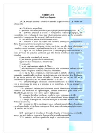 CAPÍTULO I
                                   Do Corpo Docente

        Art. 38. O corpo docente é constituído de todos os professores da UE lotados em
sala de aula.

        Art. 39. Cumpre ao professor:
        I – participar da construção e execução do projeto político-pedagógico da UE;
        II – elaborar, executar e avaliar o planejamento didático-pedagógico, em
consonância com a realidade da classe e da UE, replanejando sempre que for necessário,
garantindo o cumprimento das horas-atividade de 60 minutos;
        III – ser assíduo e pontual às atividades escolares;
        IV – ministrar as aulas de acordo com o horário estabelecido, preenchendo o
diário de classe conforme as orientações vigentes;
        V – repor as aulas previstas na estrutura curricular, que não forem ministradas,
visando ao cumprimento da carga horária dos níveis de ensino e dos cursos;
        VI – repor, em caso de faltas justificadas, o conteúdo programático referente às
aulas previstas na estrutura curricular que não foram ministradas nas seguintes
situações:
        a) por um dia, para doação de sangue;
        b) por dois dias, para se alistar como eleitor;
        c) por oito dias consecutivos, em razão de:
        1) casamento;
        2) se pai, nascimento ou adoção de filho; e
        3) pelo falecimento do cônjuge, companheiro, pais, madrasta ou padrasto, filhos,
enteados, menor sob guarda ou tutela, irmãos ou curatelados;
        d) por até dez dias consecutivos, para finalização de trabalho objeto de curso de
graduação, especialização, mestrado ou doutorado, que seja inerente à área de atuação
de seu cargo, quando não forem utilizados a licença prevista no art. 102 ou o
afastamento de que trata o art. 108, ambos da Lei nº 1818/2007;
        VII – utilizar estratégias adequadas, variando os métodos e as técnicas de acordo
com a necessidade do aluno e o conteúdo a ser ministrado, a fim de alcançar os
objetivos propostos;
        VIII – proceder à observação contínua dos alunos, identificando necessidades e
carências que interfiram na aprendizagem, criando alternativas para sanar essas
dificuldades, em parceria com o apoio técnico-pedagógico;
        IX – manter a disciplina em classe e colaborar com a ordem geral da UE;
        X – participar das atividades sociais, cívicas e culturais promovidas pela UE;
        XI – corrigir e entregar aos alunos as avaliações e atividades antes da aplicação
de novas avaliações;
        XII – registrar no diário, na data prevista, a realização das atividades, frequência
e resultados obtidos pelos alunos e entregar o diário ao coordenador pedagógico, caso a
UE não faça uso do SGE;

      XIII – participar de reuniões do Conselho Escolar e Comunitário, auxiliando,
sempre que solicitado, na preparação do material a ser usado nas ocasiões;
      XIV – promover ambiente agradável e propício à aprendizagem;




                                            26
 