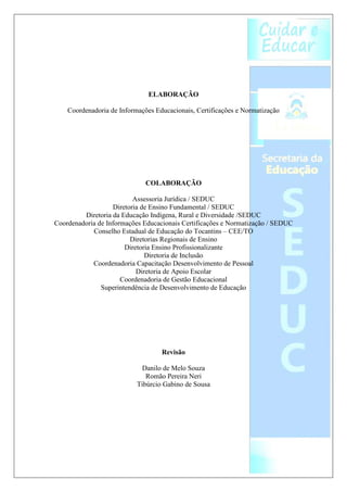 ELABORAÇÃO

    Coordenadoria de Informações Educacionais, Certificações e Normatização




                              COLABORAÇÃO

                          Assessoria Jurídica / SEDUC
                   Diretoria de Ensino Fundamental / SEDUC
         Diretoria da Educação Indígena, Rural e Diversidade /SEDUC
Coordenadoria de Informações Educacionais Certificações e Normatização / SEDUC
            Conselho Estadual de Educação do Tocantins – CEE/TO
                         Diretorias Regionais de Ensino
                       Diretoria Ensino Profissionalizante
                              Diretoria de Inclusão
            Coordenadoria Capacitação Desenvolvimento de Pessoal
                           Diretoria de Apoio Escolar
                      Coordenadoria de Gestão Educacional
               Superintendência de Desenvolvimento de Educação




                                   Revisão

                             Danilo de Melo Souza
                              Romão Pereira Neri
                           Tibúrcio Gabino de Sousa
 