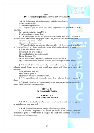 Seção II
             Das Medidas Disciplinares Aplicáveis ao Corpo Discente

       Art. 46. O aluno está sujeito às seguintes medidas disciplinares:
       I – repreensão verbal;
       II – advertência por escrito;
       III – suspensão por até cinco dias úteis, dependendo da gravidade da falta
cometida;
       IV – transferência para outra UE; e
       V – obrigação de reparar o dano.
       § 1o A aplicação da medida disciplinar será executada, pelo diretor, a pedido de
professor ou do coordenador pedagógico da UE, sob justificativa, e será comunicada:
       a) ao aluno, se maior de idade; e
       b) ao responsável, se menor.
        § 2o Dependendo da gravidade da falta cometida, a UE deve comunicar também
ao Conselho Tutelar, se criança ou adolescente ou à Delegacia de Polícia, se maior;
       § 3o As penalidades serão:
       a) registrada em livro próprio;
       b) reduzida a termo, que será assinado:
       1) pelo diretor da UE;
       2) pelo aluno maior, ou pelo responsável de aluno,se menor; e
       3) por duas testemunhas, maiores de idade, que tenham presenciado ao fato.

       § 4o A transferência para outra UE, como medida disciplinar não poderá ser
aplicada, quando houver apenas uma unidade que ofereça a série/ano que o aluno está
cursando.
       I – só poderá ser aplicada:
       a) por motivo grave; e
       b) depois de ouvido o Conselho Escolar.
       § 5o As penalidades não constarão como observação, no histórico escolar do
aluno.
       § 6o Quando da aplicação de medida disciplinar ao aluno, ser-lhe-ão assegurados
amplo direito de defesa e o contraditório.

                                   TÍTULO IV
                              Da Organização Didática

                                  CAPÍTULO I
                            Dos Cursos e seus Objetivos

        Art. 47. O ensino fundamental e o ensino médio serão ministrados em regimes
de seriação anual e/ou semestral.

       Art. 48. O ensino fundamental tem por objetivos específicos:
       I – o domínio progressivo da leitura, da escrita e do cálculo, enquanto
instrumentos para a compreensão e solução dos problemas humanos e o acesso
sistemático aos conhecimentos;




                                          30
 