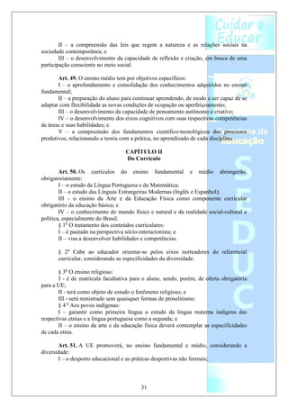 II – a compreensão das leis que regem a natureza e as relações sociais na
sociedade contemporânea; e
        III – o desenvolvimento da capacidade de reflexão e criação, em busca de uma
participação consciente no meio social.

       Art. 49. O ensino médio tem por objetivos específicos:
       I – o aprofundamento e consolidação dos conhecimentos adquiridos no ensino
fundamental;
       II – a preparação do aluno para continuar aprendendo, de modo a ser capaz de se
adaptar com flexibilidade as novas condições de ocupação ou aperfeiçoamento;
       III – o desenvolvimento da capacidade de pensamento autônomo e criativo;
       IV – o desenvolvimento dos eixos cognitivos com suas respectivas competências
de áreas e suas habilidades; e
       V – a compreensão dos fundamentos científico-tecnológicos dos processos
produtivos, relacionando a teoria com a prática, no aprendizado de cada disciplina.

                                    CAPÍTULO II
                                    Do Currículo

        Art. 50. Os currículos do ensino fundamental e médio abrangerão,
obrigatoriamente:
        I – o estudo da Língua Portuguesa e da Matemática;
        II – o estudo das Línguas Estrangeiras Modernas (Inglês e Espanhol);
        III – o ensino da Arte e da Educação Física como componente curricular
obrigatório da educação básica; e
        IV – o conhecimento do mundo físico e natural e da realidade social-cultural e
política, especialmente do Brasil.
        § 1o O tratamento dos conteúdos curriculares:
        I – é pautado na perspectiva sócio-interacionista; e
        II – visa a desenvolver habilidades e competências.

       § 2o Cabe ao educador orientar-se pelos eixos norteadores do referencial
       curricular, considerando as especificidades da diversidade.

       § 3o O ensino religioso:
        I - é de matrícula facultativa para o aluno, sendo, porém, de oferta obrigatória
para a UE;
       II - terá como objeto de estudo o fenômeno religioso; e
       III - será ministrado sem quaisquer formas de proselitismo.
       § 4 o Aos povos indígenas:
       I – garantir como primeira língua o estudo da língua materna indígena das
respectivas etnias e a língua portuguesa como a segunda; e
       II – o ensino da arte e da educação física deverá contemplar as especificidades
de cada etnia.

       Art. 51. A UE promoverá, no ensino fundamental e médio, considerando a
diversidade:
       I – o desporto educacional e as práticas desportivas não formais;



                                          31
 
