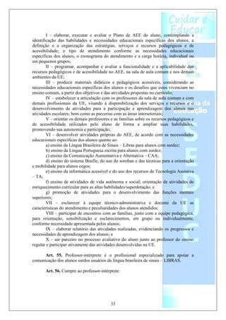 I – elaborar, executar e avaliar o Plano de AEE do aluno, contemplando a
identificação das habilidades e necessidades educacionais específicas dos alunos, a
definição e a organização das estratégias, serviços e recursos pedagógicos e de
acessibilidade; o tipo de atendimento conforme as necessidades educacionais
específicas dos alunos, o cronograma do atendimento e a carga horária, individual ou
em pequenos grupos;
        II – programar, acompanhar e avaliar a funcionalidade e a aplicabilidade dos
recursos pedagógicos e de acessibilidade no AEE, na sala de aula comum e nos demais
ambientes da UE;
        III – produzir materiais didáticos e pedagógicos acessíveis, considerando as
necessidades educacionais específicas dos alunos e os desafios que estes vivenciam no
ensino comum, a partir dos objetivos e das atividades propostas no currículo;
        IV – estabelecer a articulação com os professores da sala de aula comum e com
demais profissionais da UE, visando à disponibilização dos serviços e recursos e o
desenvolvimento de atividades para a participação e aprendizagem dos alunos nas
atividades escolares; bem como as parcerias com as áreas intersetoriais;
        V – orientar os demais professores e as famílias sobre os recursos pedagógicos e
de acessibilidade utilizados pelo aluno de forma a ampliar suas habilidades,
promovendo sua autonomia e participação;
        VI – desenvolver atividades próprias do AEE, de acordo com as necessidades
educacionais específicas dos alunos quanto ao:
        a) ensino da Língua Brasileira de Sinais – Libras para alunos com surdez;
        b) ensino da Língua Portuguesa escrita para alunos com surdez;
        c) ensino da Comunicação Aumentativa e Alternativa – CAA;
        d) ensino do sistema Braille, do uso do soroban e das técnicas para a orientação
e mobilidade para alunos cegos;
        e) ensino da informática acessível e do uso dos recursos de Tecnologia Assistiva
– TA;
        f) ensino de atividades de vida autônoma e social; orientação de atividades de
enriquecimento curricular para as altas habilidades/superdotação; e
        g) promoção de atividades para o desenvolvimento das funções mentais
superiores;
        VII – esclarecer à equipe técnico-administrativa e docente da UE as
características do atendimento e peculiaridades dos alunos atendidos;
        VIII – participar de encontros com as famílias, junto com a equipe pedagógica,
para orientação, sensibilização e esclarecimentos, em grupo ou individualmente,
conforme necessidade apresentada pelos alunos;
        IX – elaborar relatório das atividades realizadas, evidenciando os progressos e
necessidades de aprendizagem dos alunos; e
        X – ser parceiro no processo avaliativo do aluno junto ao professor do ensino
regular e participar ativamente das atividades desenvolvidas na UE.

      Art. 55. Professor-intérprete é o profissional especializado para apoiar a
comunicação dos alunos surdos usuários da língua brasileira de sinais – LIBRAS.

       Art. 56. Cumpre ao professor-intérprete:




                                          33
 