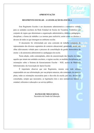 APRESENTAÇÃO

           REGIMENTO ESCOLAR – A LEGISLAÇÃO DA ESCOLA


       Este Regimento Escolar é um documento administrativo e normativo voltado
para as unidades escolares da Rede Estadual de Ensino do Tocantins. Estabelece um
conjunto de regras que determinam a organização administrativa, didática, pedagógica,
disciplinar; a forma de trabalho e as normas para realizá-lo; assim como os direitos e
deveres de todos os que interagem no ambiente escolar.
       O documento foi reformulado por uma comissão de trabalho composta de
representantes dos diversos segmentos do contexto educacional; garantindo, assim, um
olhar efetivamente voltado para o processo de consolidação da gestão democrática do
ensino e da autonomia administrativa e pedagógica da escola.
       Nesta edição, estão contemplados, além da caracterização das funções de todos
aqueles que atuam nas unidades escolares, o regime escolar, as medidas disciplinares, as
orientações sobre o Sistema de Gerenciamento Escolar – SGE, acerca da Matrícula
Informatizada e da Associação de Apoio Escolar.
       É importante observar que este Regimento, mesmo com todo esforço
empreendido em sua reformulação, por sua própria natureza, não contempla, de maneira
plena, todas as orientações necessárias para o dia-a-dia da escola; por isso, devem ser
consultadas, sempre que necessário, as legislações (leis e atos normativos) federal e
estadual, referentes à educação e ao serviço público.




                            DANILO DE MELO SOUZA
                           Secretário de Estado da Educação
 