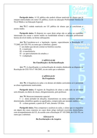 Parágrafo único. A UE pública não poderá efetuar matrícula de alunos que já
estejam matriculados em outra UE pública, exceto na educação Profissional Técnica de
Nível Médio e na Educação Especial.

       Art. 75. É vedada matrícula em UE pública de alunos que já concluíram o
ensino médio.

        Parágrafo único. O disposto no caput deste artigo não se aplica ao candidato
interessado em cursar o ensino médio na modalidade normal e educação profissional
técnica de nível médio, na forma subsequente.

      Art. 76. Considerar-se-á a legislação vigente, especialmente a Resolução No
77/2002, do CEE-TO, ou outra que a substituir, quanto:
      I - aos dados que devem constar no histórico escolar;
      II - à matrícula;
      III - à transferência;
      IV - ao aproveitamento de estudos; e
      V - à adaptação.

                                  CAPÍTULO III
                        Da Classificação e da Reclassificação

      Art. 77. A classificação e a reclassificação de estudos obedecerão ao disposto na
Resolução do CEE-TO no 186/2005, ou em outra que a substituir.


                                   CAPÍTULO IV
                                   Da Frequência

       Art. 78. A frequência às aulas e às demais atividades curriculares só é permitida
ao aluno regularmente matriculado.

        Parágrafo único. O registro de frequência do aluno a cada aula ou atividade
será efetuado, no diário de classe, obrigatoriamente, pelo professor.

       Art. 79. Merecem tratamento especial:
       I - o aluno portador de afecções, traumatismos ou outras condições mórbidas
determinadas, distúrbios agudos ou agudizados, comprovados por atestado médico; e
       II – a aluna gestante, a partir do 8o mês, durante 120 dias.

       Parágrafo único. Para compensar a ausência às aulas, o aluno que se enquadrar
em algum dos casos expostos no caput deste artigo realizará exercícios domiciliares,
com acompanhamento da UE, de acordo com a Resolução No 105/2006, do CEE-TO, ou
outra que a substituir.
                                  TÍTULO VI
                          Da Escrituração e do Arquivo




                                          38
 