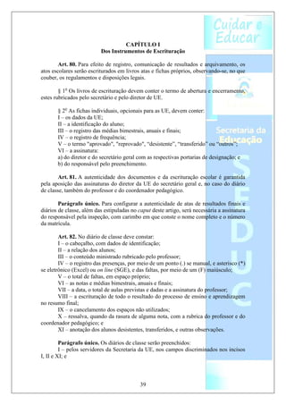 CAPÍTULO I
                          Dos Instrumentos de Escrituração

        Art. 80. Para efeito de registro, comunicação de resultados e arquivamento, os
atos escolares serão escriturados em livros atas e fichas próprios, observando-se, no que
couber, os regulamentos e disposições legais.

        § 1o Os livros de escrituração devem conter o termo de abertura e encerramento,
estes rubricados pelo secretário e pelo diretor de UE.

       § 2o As fichas individuais, opcionais para as UE, devem conter:
       I – os dados da UE;
       II – a identificação do aluno;
       III – o registro das médias bimestrais, anuais e finais;
       IV – o registro de frequência;
       V – o termo "aprovado", "reprovado", “desistente”, “transferido” ou “outros”;
       VI – a assinatura:
       a) do diretor e do secretário geral com as respectivas portarias de designação; e
       b) do responsável pelo preenchimento.

        Art. 81. A autenticidade dos documentos e da escrituração escolar é garantida
pela aposição das assinaturas do diretor da UE do secretário geral e, no caso do diário
de classe, também do professor e do coordenador pedagógico.

        Parágrafo único. Para configurar a autenticidade de atas de resultados finais e
diários de classe, além das estipuladas no caput deste artigo, será necessária a assinatura
do responsável pela inspeção, com carimbo em que conste o nome completo e o número
da matrícula.

        Art. 82. No diário de classe deve constar:
        I – o cabeçalho, com dados de identificação;
        II – a relação dos alunos;
        III – o conteúdo ministrado rubricado pelo professor;
        IV – o registro das presenças, por meio de um ponto (.) se manual, e asterisco (*)
se eletrônico (Excel) ou on line (SGE), e das faltas, por meio de um (F) maiúsculo;
        V – o total de faltas, em espaço próprio;
        VI – as notas e médias bimestrais, anuais e finais;
        VII – a data, o total de aulas previstas e dadas e a assinatura do professor;
        VIII – a escrituração de todo o resultado do processo de ensino e aprendizagem
no resumo final;
        IX – o cancelamento dos espaços não utilizados;
        X – ressalva, quando da rasura de alguma nota, com a rubrica do professor e do
coordenador pedagógico; e
        XI – anotação dos alunos desistentes, transferidos, e outras observações.

         Parágrafo único. Os diários de classe serão preenchidos:
         I – pelos servidores da Secretaria da UE, nos campos discriminados nos incisos
I, II e XI; e



                                            39
 