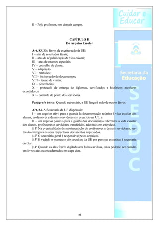 II – Pelo professor, nos demais campos.



                                   CAPÍTULO II
                                 Do Arquivo Escolar

       Art. 83. São livros de escrituração da UE:
       I – atas de resultados finais;
       II – atas de regularização de vida escolar;
       III – atas de exames especiais;
       IV – conselho de classe;
       V – adaptação;
       VI – reuniões;
       VII – incineração de documentos;
       VIII – termo de visitas;
       IX – ocorrências;
       X – protocolo de entrega de diplomas, certificados e históricos escolares
expedidos; e
       XI – controle de ponto dos servidores.

       Parágrafo único. Quando necessário, a UE lançará mão de outros livros.

        Art. 84. A Secretaria da UE disporá de:
        I – um arquivo ativo para a guarda da documentação relativa à vida escolar dos
alunos, professores e demais servidores em exercício na UE; e
        II – um arquivo passivo para a guarda dos documentos referentes à vida escolar
dos alunos, professores e servidores transferidos, não mais em exercício.
        § 1o Na eventualidade de movimentação de professores e demais servidores, ser-
lhe-ão entregues os seus respectivos documentos arquivados.
        § 2o O secretário geral é responsável pelos arquivos.
        § 3o É vedado o manuseio dos arquivos da UE por pessoas estranhas à secretaria
escolar.
        § 4º Quando as atas forem digitadas em folhas avulsas, estas poderão ser coladas
em livros atas ou encadernadas em capa dura.




                                          40
 