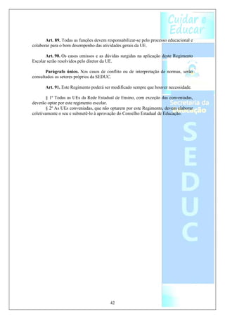 Art. 89. Todas as funções devem responsabilizar-se pelo processo educacional e
colaborar para o bom desempenho das atividades gerais da UE.

       Art. 90. Os casos omissos e as dúvidas surgidas na aplicação deste Regimento
Escolar serão resolvidos pelo diretor da UE.

       Parágrafo único. Nos casos de conflito ou de interpretação de normas, serão
consultados os setores próprios da SEDUC.

       Art. 91. Este Regimento poderá ser modificado sempre que houver necessidade.

        § 1º Todas as UEs da Rede Estadual de Ensino, com exceção das conveniadas,
deverão optar por este regimento escolar.
        § 2º As UEs conveniadas, que não optarem por este Regimento, devem elaborar
coletivamente o seu e submetê-lo à aprovação do Conselho Estadual de Educação.




                                         42
 