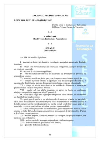 ANEXOS AO REGIMENTO ESCOLAR

LEI Nº 1818, DE 23 DE AGOSTO DE 2007.

                                                 Dispõe sobre o Estatuto dos Servidores
                                                 Públicos Civis do Estado do Tocantins.

                                           (…)

                                   CAPÍTULO I
                        Dos Deveres, Proibições e Acumulação

                                           (…)

                                     SEÇÃO II
                                    Das Proibições


       Art. 134. Ao servidor é proibido:

         I – ausentar-se do serviço durante o expediente, sem prévia autorização do chefe
imediato;
         II – retirar, sem prévia anuência da autoridade competente, qualquer documento
ou objeto da repartição;
         III – recusar fé a documentos públicos;
         IV – opor resistência injustificada ao andamento de documento ou processo ou
execução de serviço;
         V – promover manifestação de apreço ou desapreço no recinto da repartição;
         VI – cometer a pessoa estranha à repartição, fora dos casos previstos em lei, o
desempenho de atribuição que seja de sua responsabilidade ou de seu subordinado;
         VII – coagir ou aliciar subordinados no sentido de filiarem-se a associação
profissional ou sindical ou a partido político;
         VIII – manter sob sua chefia imediata, em cargo ou função de confiança,
cônjuge, companheiro ou parente até o 2º grau civil;
         IX – valer-se do cargo para lograr proveito pessoal ou de terceiro, em detrimento
da dignidade da função pública;
         X – participar de gerência ou administração de empresa privada, de sociedade
civil, salvo nos conselhos de administração e fiscal de empresas ou entidades em que o
Estado participe direta ou indiretamente do capital social, sendo-lhe vedado exercer o
comércio, exceto na qualidade de acionista, quotista ou comanditário;
         XI – atuar, como procurador ou intermediário, junto a repartições públicas, salvo
quando se tratar de benefícios previdenciários ou assistenciais de parentes até o 2º grau
e de cônjuge ou companheiro;
         XII – receber propina, comissão, presente ou vantagem de qualquer espécie, em
razão de suas atribuições;
         XIII – aceitar comissão, emprego ou pensão de estado estrangeiro;
         XIV – praticar usura sob qualquer de suas formas;
         XV – proceder de forma desidiosa;



                                           43
 