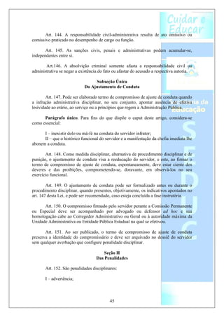 Art. 144. A responsabilidade civil-administrativa resulta de ato omissivo ou
comissivo praticado no desempenho de cargo ou função.

       Art. 145. As sanções civis, penais e administrativas podem acumular-se,
independentes entre si.

       Art.146. A absolvição criminal somente afasta a responsabilidade civil ou
administrativa se negar a existência do fato ou afastar do acusado a respectiva autoria.

                                 Subseção Única
                            Do Ajustamento de Conduta

        Art. 147. Pode ser elaborado termo de compromisso de ajuste de conduta quando
a infração administrativa disciplinar, no seu conjunto, apontar ausência de efetiva
lesividade ao erário, ao serviço ou a princípios que regem a Administração Pública.

      Parágrafo único. Para fins do que dispõe o caput deste artigo, considera-se
como essencial:

      I – inexistir dolo ou má-fé na conduta do servidor infrator;
      II – que o histórico funcional do servidor e a manifestação da chefia imediata lhe
abonem a conduta.

       Art. 148. Como medida disciplinar, alternativa de procedimento disciplinar e de
punição, o ajustamento de conduta visa a reeducação do servidor, e este, ao firmar o
termo de compromisso de ajuste de conduta, espontaneamente, deve estar ciente dos
deveres e das proibições, comprometendo-se, doravante, em observá-los no seu
exercício funcional.

        Art. 149. O ajustamento de conduta pode ser formalizado antes ou durante o
procedimento disciplinar, quando presentes, objetivamente, os indicativos apontados no
art. 147 desta Lei, e pode ser recomendado, caso esteja concluída a fase instrutória.

      Art. 150. O compromisso firmado pelo servidor perante a Comissão Permanente
ou Especial deve ser acompanhado por advogado ou defensor ad hoc e sua
homologação cabe ao Corregedor Administrativo ou Geral ou à autoridade máxima da
Unidade Administrativa ou Entidade Pública Estadual na qual se efetivou.

       Art. 151. Ao ser publicado, o termo de compromisso de ajuste de conduta
preserva a identidade do compromissário e deve ser arquivado no dossiê do servidor
sem qualquer averbação que configure penalidade disciplinar.

                                       Seção II
                                   Das Penalidades

       Art. 152. São penalidades disciplinares:

       I – advertência;



                                          45
 