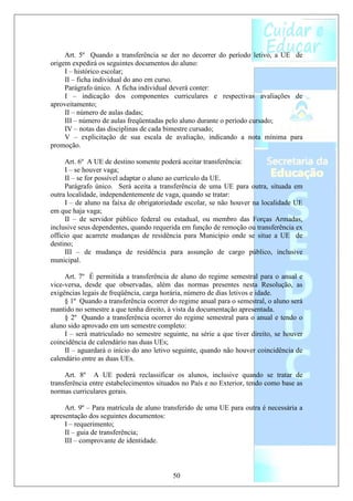 Art. 5º Quando a transferência se der no decorrer do período letivo, a UE de
origem expedirá os seguintes documentos do aluno:
     I – histórico escolar;
     II – ficha individual do ano em curso.
     Parágrafo único. A ficha individual deverá conter:
     I – indicação dos componentes curriculares e respectivas avaliações de
aproveitamento;
     II – número de aulas dadas;
     III – número de aulas freqüentadas pelo aluno durante o período cursado;
     IV – notas das disciplinas de cada bimestre cursado;
     V – explicitação de sua escala de avaliação, indicando a nota mínima para
promoção.

     Art. 6º A UE de destino somente poderá aceitar transferência:
     I – se houver vaga;
     II – se for possível adaptar o aluno ao currículo da UE.
     Parágrafo único. Será aceita a transferência de uma UE para outra, situada em
outra localidade, independentemente de vaga, quando se tratar:
     I – de aluno na faixa de obrigatoriedade escolar, se não houver na localidade UE
em que haja vaga;
     II – de servidor público federal ou estadual, ou membro das Forças Armadas,
inclusive seus dependentes, quando requerida em função de remoção ou transferência ex
officio que acarrete mudanças de residência para Município onde se situe a UE de
destino;
     III – de mudança de residência para assunção de cargo público, inclusive
municipal.

     Art. 7º É permitida a transferência de aluno do regime semestral para o anual e
vice-versa, desde que observadas, além das normas presentes nesta Resolução, as
exigências legais de freqüência, carga horária, número de dias letivos e idade.
     § 1º Quando a transferência ocorrer do regime anual para o semestral, o aluno será
mantido no semestre a que tenha direito, à vista da documentação apresentada.
     § 2º Quando a transferência ocorrer do regime semestral para o anual e tendo o
aluno sido aprovado em um semestre completo:
     I – será matriculado no semestre seguinte, na série a que tiver direito, se houver
coincidência de calendário nas duas UEs;
     II – aguardará o início do ano letivo seguinte, quando não houver coincidência de
calendário entre as duas UEs.

     Art. 8º A UE poderá reclassificar os alunos, inclusive quando se tratar de
transferência entre estabelecimentos situados no País e no Exterior, tendo como base as
normas curriculares gerais.

     Art. 9º – Para matrícula de aluno transferido de uma UE para outra é necessária a
apresentação dos seguintes documentos:
     I – requerimento;
     II – guia de transferência;
     III – comprovante de identidade.



                                          50
 