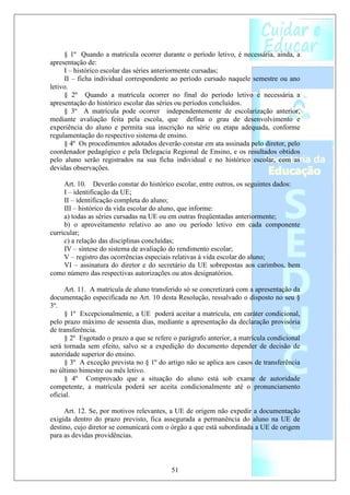 § 1º Quando a matrícula ocorrer durante o período letivo, é necessária, ainda, a
apresentação de:
     I – histórico escolar das séries anteriormente cursadas;
     II – ficha individual correspondente ao período cursado naquele semestre ou ano
letivo.
     § 2º Quando a matrícula ocorrer no final do período letivo é necessária a
apresentação do histórico escolar das séries ou períodos concluídos.
     § 3º A matrícula pode ocorrer independentemente de escolarização anterior,
mediante avaliação feita pela escola, que defina o grau de desenvolvimento e
experiência do aluno e permita sua inscrição na série ou etapa adequada, conforme
regulamentação do respectivo sistema de ensino.
     § 4º Os procedimentos adotados deverão constar em ata assinada pelo diretor, pelo
coordenador pedagógico e pela Delegacia Regional de Ensino, e os resultados obtidos
pelo aluno serão registrados na sua ficha individual e no histórico escolar, com as
devidas observações.

     Art. 10. Deverão constar do histórico escolar, entre outros, os seguintes dados:
     I – identificação da UE;
     II – identificação completa do aluno;
     III – histórico da vida escolar do aluno, que informe:
     a) todas as séries cursadas na UE ou em outras freqüentadas anteriormente;
     b) o aproveitamento relativo ao ano ou período letivo em cada componente
curricular;
     c) a relação das disciplinas concluídas;
     IV – síntese do sistema de avaliação do rendimento escolar;
     V – registro das ocorrências especiais relativas à vida escolar do aluno;
     VI – assinatura do diretor e do secretário da UE sobrepostas aos carimbos, bem
como número das respectivas autorizações ou atos designatórios.

     Art. 11. A matrícula de aluno transferido só se concretizará com a apresentação da
documentação especificada no Art. 10 desta Resolução, ressalvado o disposto no seu §
3º.
     § 1º Excepcionalmente, a UE poderá aceitar a matrícula, em caráter condicional,
pelo prazo máximo de sessenta dias, mediante a apresentação da declaração provisória
de transferência.
     § 2º Esgotado o prazo a que se refere o parágrafo anterior, a matrícula condicional
será tornada sem efeito, salvo se a expedição do documento depender de decisão de
autoridade superior do ensino.
     § 3º A exceção prevista no § 1º do artigo não se aplica aos casos de transferência
no último bimestre ou mês letivo.
     § 4º Comprovado que a situação do aluno está sob exame de autoridade
competente, a matrícula poderá ser aceita condicionalmente até o pronunciamento
oficial.

     Art. 12. Se, por motivos relevantes, a UE de origem não expedir a documentação
exigida dentro do prazo previsto, fica assegurada a permanência do aluno na UE de
destino, cujo diretor se comunicará com o órgão a que está subordinada a UE de origem
para as devidas providências.



                                          51
 