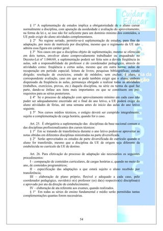 § 1º A suplementação de estudos implica a obrigatoriedade de o aluno cursar
normalmente a disciplina, com apuração da assiduidade e avaliação do aproveitamento,
na forma da lei e, se isso não for suficiente para um domínio mínimo dos conteúdos, a
UE pode exigir do aluno atividades complementares.
     § 2º No regime seriado, permitir-se-á suplementação de estudos, para fins de
adaptação, por meio de matrícula por disciplina, mesmo que o regimento da UE não
admita essa figura em caráter geral.
     § 3º Nos casos em que a disciplina objeto de suplementação, mesmo se oferecida
em dois turnos, envolver aluno comprovadamente trabalhador ou enquadrado no
Decreto-Lei nº 1.044/69, a suplementação poderá ser feita sem a devida freqüência às
aulas, sob a responsabilidade do professor e do coordenador pedagógico, através de
atividades como: freqüência a certas aulas, mesmo que em outra turma; aulas de
recuperação em período especial; leitura de livros; pesquisas bibliográficas; estudo
dirigido; resolução de exercícios; estudo de módulos; sem excluir, é claro, a
correspondente avaliação, caso em que se pode também exigir que o aluno, embora
dispensado da freqüência às aulas, permaneça obrigado a realizar todas as atividades
(trabalhos, exercícios, provas, etc.) daquela disciplina, na série ou turma da qual faz
parte, dando-se ênfase aos itens mais importantes ou que se constituem em pré-
requisitos para as séries posteriores.
     § 4º Se o processo de adaptação com aproveitamento mínimo em cada caso não
puder ser adequadamente encerrado até o final do ano letivo, a UE poderá exigir do
aluno atividades de férias, até uma semana antes do início das aulas do ano letivo
seguinte.
     § 5º Nos cursos médios técnicos, o estágio deverá ser cumprido integralmente,
sujeito a complementação de carga horária, quando for o caso.

     Art. 25. É obrigatória a suplementação das disciplinas da base nacional comum e
das disciplinas profissionalizantes dos cursos técnicos:
     § 1º Em se tratando de transferência durante o ano letivo podem-se aproveitar as
notas obtidas em diferentes disciplinas ministradas na parte diversificada.
     § 2º Serão aproveitados os estudos de parte diversificada do currículo quando o
aluno for transferido, mesmo que a disciplina da UE de origem seja diferente da
estabelecida no currículo da UE de destino.

     Art. 26. Para efetivação do processo de adaptação são necessários os seguintes
procedimentos:
     I – comparação de conteúdos curriculares, de cargas horárias e, quando no meio do
ano, de conteúdos programáticos;
     II – especificação das adaptações a que estará sujeito o aluno recebido por
transferência;
     III – elaboração de plano próprio, flexível e adequado a cada caso, pelo
coordenador pedagógico, ouvido(s) o(s) professor (es) da(s) respectiva(s) disciplina(s)
e aprovado por ato da direção do estabelecimento;
     IV – elaboração de ata referente aos exames, quando realizados.
     § 1º Em todas as séries do ensino fundamental e médio serão permitidas tantas
complementações quantas forem necessárias.




                                          54
 