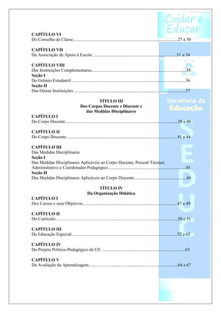 CAPÍTULO VI
Do Conselho de Classe..............................................................................................27 a 30

CAPÍTULO VII
Da Associação de Apoio à Escola............................................................................31 a 34

CAPÍTULO VIII
Das Instituições Complementares.....................................................................................35
Seção I
Do Grêmio Estudantil ......................................................................................................36
Seção II
Das Outras Instituições ....................................................................................................37

                                               TÍTULO III
                                       Dos Corpos Docente e Discente e
                                         das Medidas Disciplinares
CAPÍTULO I
Do Corpo Docente.....................................................................................................38 a 40

CAPÍTULO II
Do Corpo Discente................................................................................................... 41 a 44

CAPÍTULO III
Das Medidas Disciplinares
Seção I
Das Medidas Disciplinares Aplicáveis ao Corpo Docente, Pessoal Técnico
Administrativo e Coordenador Pedagógico......................................................................45
Seção II
Das Medidas Disciplinares Aplicáveis ao Corpo Discente...............................................46

                                                  TÍTULO IV
                                             Da Organização Didática
CAPÍTULO I
Dos Cursos e seus Objetivos.....................................................................................47 a 49

CAPÍTULO II
Do Currículo..............................................................................................................50 e 51

CAPÍTULO III
Da Educação Especial...............................................................................................52 a 62

CAPÍTULO IV
Do Projeto Político-Pedagógico da UE ...........................................................................63

CAPÍTULO V
Da Avaliação da Aprendizagem................................................................................64 a 67
 