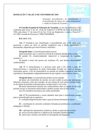 RESOLUÇÃO Nº 186, DE 25 DE NOVEMBRO DE 2005.

                                     Normatiza procedimentos de classificação e
                                     reclassificação de alunos do ensino fundamental
                                     e médio no Estado do Tocantins

       O Conselho Estadual de Educação do Tocantins, no uso das atribuições a ele
conferidas pelo inciso V do Art. 10 da Lei Federal nº 9.394/96, de 20 de dezembro de
1996, pela alínea “e” do inciso X do Art. 33 de seu Regimento, e ainda o Parecer nº
411/2005, exarado do Processo nº 2004/2700/000405,

       R E S O L V E:

       Art. 1º Entende-se por classificação o procedimento que a UE adota para
posicionar o aluno em série ou período compatível com a idade, experiência e
desempenho, adquiridos por meios formais e informais.

        Parágrafo único. A classificação poderá ocorrer:
        a) por promoção, que é o processo normal de avaliação adotado pelas escolas;
       b) quando for comprovadamente impossível a recuperação de registros
escolares; e
        c) quando o aluno não passou por nenhuma UE, mas domina determinados
conhecimentos.

        Art. 2º A reclassificação é o processo pelo qual a UE avalia o grau de
desenvolvimento e experiência do aluno matriculado, levando em conta as normas
curriculares gerais, a fim de encaminhá-lo ao período de estudos compatível com sua
experiência e desempenho, independentemente do que registre o seu histórico escolar.

        Parágrafo único. A reclassificação poderá ocorrer quando:
        a) alunos são transferidos de escolas, de outro estado ou país, que apresentam
diferentes estruturas, como por exemplo, de um sistema de ciclo para o seriado anual,
ou de regime de períodos semestrais para o seriado anual e vice-versa;
        b) alunos demonstram domínio dos conhecimentos além ou aquém da série ou
período em que se encontram matriculados e podem avançar uma ou mais séries;
        c) a UE considerar necessário, por razões justificadas.

        Art. 3º Os procedimentos a serem adotados tanto para a classificação quanto
para a reclassificação são os seguintes:
        I – avaliação diagnóstica para saber o grau de desenvolvimento do aluno;

      II – constituição de comissão avaliadora formada por professores, coordenador
pedagógico e direção;

       III – aplicação de instrumentos avaliativos, dentre os quais devem constar:
       a) provas escritas objetivas e subjetivas de conteúdos interdisciplinares;
       b) entrevistas e leituras com ênfase no desempenho da linguagem.




                                          58
 